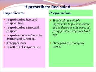 It prescribes: Red salad 
Ingredients: Preparation. 
 1 cup of cooked beet and 
chopped fine. 
 1 cup of cooked carrot and 
chopped 
 1 cup of onion paiteña cut in 
feathers and parboiled. 
 8 chopped nuts 
 1 small cup of mayonnaise. 
 To mix all the suitable 
ingredients, to put in a source 
and to decorate with leaves of 
frizzy parsley and grated hard 
egg. 
 (Very good to accompany 
meats) 
