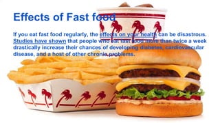 Effects of Fast food
If you eat fast food regularly, the effects on your health can be disastrous.
Studies have shown that people who eat fast food more than twice a week
drastically increase their chances of developing diabetes, cardiovascular
disease, and a host of other chronic problems.
 