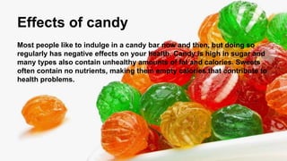Effects of candy
Most people like to indulge in a candy bar now and then, but doing so
regularly has negative effects on your health. Candy is high in sugar and
many types also contain unhealthy amounts of fat and calories. Sweets
often contain no nutrients, making them empty calories that contribute to
health problems.
 