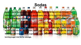 Sodas
Soda is one of the most consumed beverages in the world second only to water. The
world drink 57 gallons of soda per person every year, as if it wasn’t full of sugary
calories. But what’s happening inside the bodies of soda consumers with each sip?
As soon as soda's swallowed, the pancreas is notified and rapidly begins to create
insulin in response to the sugar. Insulin is a hormone the body uses to move sugar from
food or drink into the bloodstream, where cells are then able to use sugar for energy.
Within just 20 minutes, blood sugar levels spike and the liver responds to the insulin by
turning sugar into fat for storage.
 