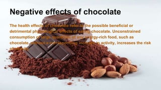 Negative effects of chocolate
The health effects of chocolate refer to the possible beneficial or
detrimental physiological effects of eating chocolate. Unconstrained
consumption of large quantities of any energy-rich food, such as
chocolate, without a corresponding increase in activity, increases the risk
of obesity.
 