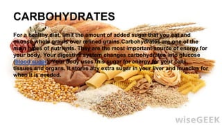 CARBOHYDRATES
For a healthy diet, limit the amount of added sugar that you eat and
choose whole grains over refined grains.Carbohydrates are one of the
main types of nutrients. They are the most important source of energy for
your body. Your digestive system changes carbohydrates into glucose
(blood sugar). Your body uses this sugar for energy for your cells,
tissues and organs. It stores any extra sugar in your liver and muscles for
when it is needed.
 