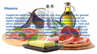 Vitamins
Despite the belief that fats are bad for you, they are required for general
health. Fats help your body synthesize fat-soluble vitamins, such as
vitamin fats include monounsaturated and polyunsaturated. Nuts,
olives and avocados are sources of monounsaturated fats. Fish and
seafood are primary sources of polyunsaturated fats. In addition,
vegetable oils, such as canola, contain both monounsaturated and
polyunsaturated fats. Certain types of fats are bad for your health,
however, such as trans-fat and saturated fat, both of which increase
your risk of heart disease.
 