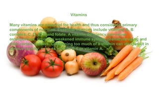 Vitamins
Many vitamins are essential for health and thus considered primary
components of nutrition. Essential vitamins include vitamins A, B
complex, C, D, E, K and folate. A vitamin deficiency can cause
osteoporosis, scurvy, a weakened immune system, premature aging and
even certain cancers. Consuming too much of a vitamin can also result in
serious toxicity, such as vitamin B-6 or vitamin A.
 