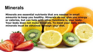 Minerals
Minerals are essential nutrients that are needed in small
amounts to keep you healthy. Minerals do not give you energy
or calories, but can help with other functions in your body.
Your body does not make minerals. To meet your daily needs,
minerals must be obtained through your diet.
 