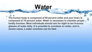 Water
The human body is composed of 60 percent water and your brain is
composed of 70 percent water. Water is necessary to maintain proper
bodily function. Most individuals should aim for eight to ten 8-ounce
glasses of water daily. It is possible to overdose on water, and in
severe cases, a water overdose can be fatal.
 