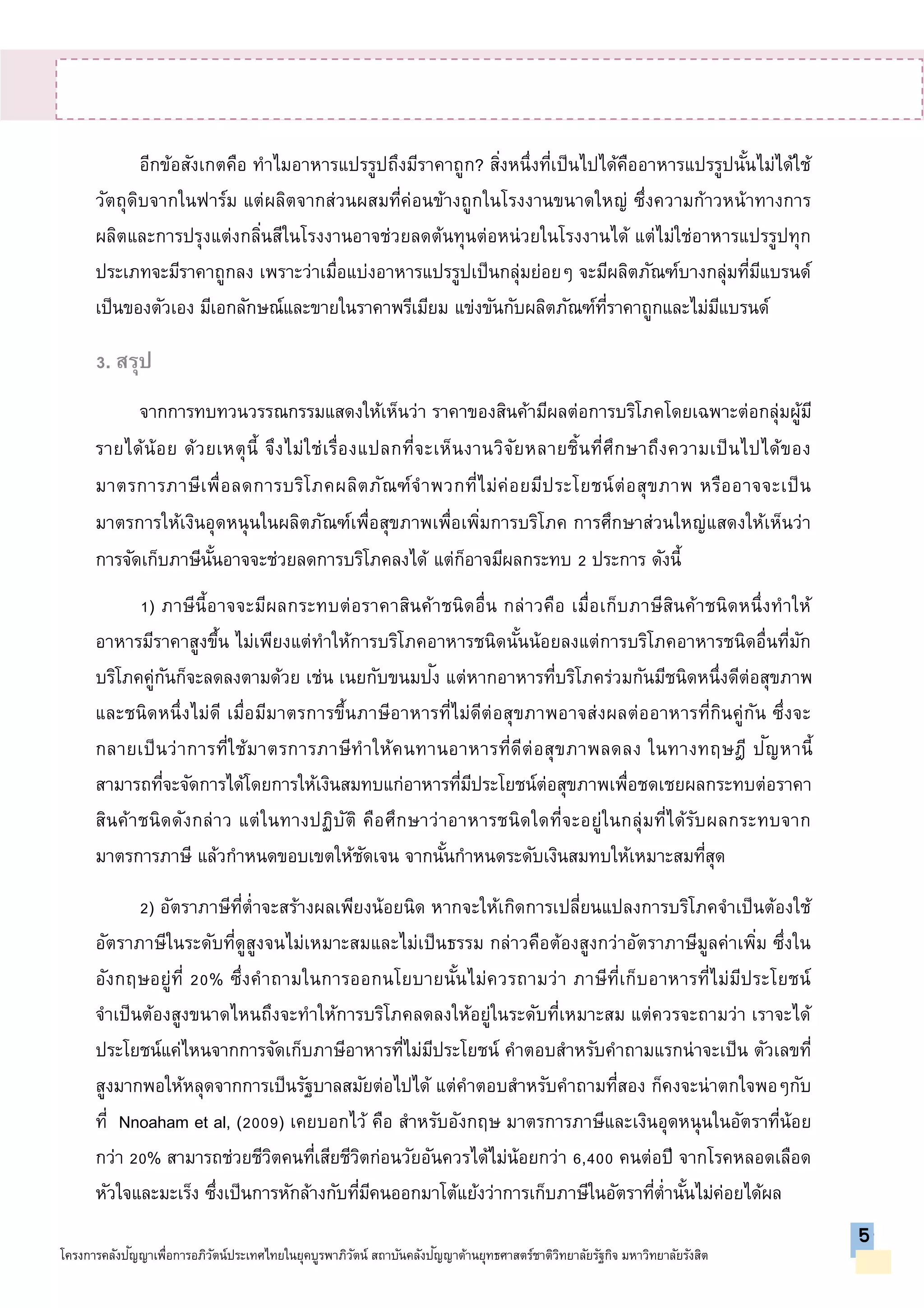 อีกข้อสังเกตคือ ทาไมอาหารแปรรูปถึงมีราคาถูก? สิ่งหนึ่งที่เป็นไปได้คืออาหารแปรรูปนั้นไม่ได้ใช้
วัตถุดิบจากในฟาร์ม แต่ผลิตจากส่วนผสมที่ค่อนข้างถูกในโรงงานขนาดใหญ่ ซึ่งความก้าวหน้าทางการ
ผลิตและการปรุงแต่งกลิ่นสีในโรงงานอาจช่วยลดต้นทุนต่อหน่วยในโรงงานได้ แต่ไม่ใช่อาหารแปรรูปทุก
ประเภทจะมีราคาถูกลง เพราะว่าเมื่อแบ่งอาหารแปรรูปเป็นกลุ่มย่อยๆ จะมีผลิตภัณฑ์บางกลุ่มที่มีแบรนด์
เป็นของตัวเอง มีเอกลักษณ์และขายในราคาพรีเมียม แข่งขันกับผลิตภัณฑ์ที่ราคาถูกและไม่มีแบรนด์
3. สรุป
จากการทบทวนวรรณกรรมแสดงให้เห็นว่า ราคาของสินค้ามีผลต่อการบริโภคโดยเฉพาะต่อกลุ่มผู้มี
รายได้น้อย ด้วยเหตุนี้ จึงไม่ใช่เรื่องแปลกที่จะเห็นงานวิจัยหลายชิ้นที่ศึกษาถึงความเป็นไปได้ของ
มาตรการภาษีเพื่อลดการบริโภคผลิตภัณฑ์จาพวกที่ไม่ค่อยมีประโยชน์ต่อสุขภาพ หรืออาจจะเป็น
มาตรการให้เงินอุดหนุนในผลิตภัณฑ์เพื่อสุขภาพเพื่อเพิ่มการบริโภค การศึกษาส่วนใหญ่แสดงให้เห็นว่า
การจัดเก็บภาษีนั้นอาจจะช่วยลดการบริโภคลงได้ แต่ก็อาจมีผลกระทบ 2 ประการ ดังนี้
1) ภาษีนี้อาจจะมีผลกระทบต่อราคาสินค้าชนิดอื่น กล่าวคือ เมื่อเก็บภาษีสินค้าชนิดหนึ่งทาให้
อาหารมีราคาสูงขึ้น ไม่เพียงแต่ทาให้การบริโภคอาหารชนิดนั้นน้อยลงแต่การบริโภคอาหารชนิดอื่นที่มัก
บริโภคคู่กันก็จะลดลงตามด้วย เช่น เนยกับขนมปัง แต่หากอาหารที่บริโภคร่วมกันมีชนิดหนึ่งดีต่อสุขภาพ
และชนิดหนึ่งไม่ดี เมื่อมีมาตรการขึ้นภาษีอาหารที่ไม่ดีต่อสุขภาพอาจส่งผลต่ออาหารที่กินคู่กัน ซึ่งจะ
กลายเป็นว่าการที่ใช้มาตรการภาษีทาให้คนทานอาหารที่ดีต่อสุขภาพลดลง ในทางทฤษฎี ปัญหานี้
สามารถที่จะจัดการได้โดยการให้เงินสมทบแก่อาหารที่มีประโยชน์ต่อสุขภาพเพื่อชดเชยผลกระทบต่อราคา
สินค้าชนิดดังกล่าว แต่ในทางปฏิบัติ คือศึกษาว่าอาหารชนิดใดที่จะอยู่ในกลุ่มที่ได้รับผลกระทบจาก
มาตรการภาษี แล้วกาหนดขอบเขตให้ชัดเจน จากนั้นกาหนดระดับเงินสมทบให้เหมาะสมที่สุด
2) อัตราภาษีที่ต่าจะสร้างผลเพียงน้อยนิด หากจะให้เกิดการเปลี่ยนแปลงการบริโภคจาเป็นต้องใช้
อัตราภาษีในระดับที่ดูสูงจนไม่เหมาะสมและไม่เป็นธรรม กล่าวคือต้องสูงกว่าอัตราภาษีมูลค่าเพิ่ม ซึ่งใน
อังกฤษอยู่ที่ 20% ซึ่งคาถามในการออกนโยบายนั้นไม่ควรถามว่า ภาษีที่เก็บอาหารที่ไม่มีประโยชน์
จาเป็นต้องสูงขนาดไหนถึงจะทาให้การบริโภคลดลงให้อยู่ในระดับที่เหมาะสม แต่ควรจะถามว่า เราจะได้
ประโยชน์แค่ไหนจากการจัดเก็บภาษีอาหารที่ไม่มีประโยชน์ คาตอบสาหรับคาถามแรกน่าจะเป็น ตัวเลขที่
สูงมากพอให้หลุดจากการเป็นรัฐบาลสมัยต่อไปได้ แต่คาตอบสาหรับคาถามที่สอง ก็คงจะน่าตกใจพอๆกับ
ที่ Nnoaham et al, (2009) เคยบอกไว้ คือ สาหรับอังกฤษ มาตรการภาษีและเงินอุดหนุนในอัตราที่น้อย
กว่า 20% สามารถช่วยชีวิตคนที่เสียชีวิตก่อนวัยอันควรได้ไม่น้อยกว่า 6,400 คนต่อปี จากโรคหลอดเลือด
หัวใจและมะเร็ง ซึ่งเป็นการหักล้างกับที่มีคนออกมาโต้แย้งว่าการเก็บภาษีในอัตราที่ต่านั้นไม่ค่อยได้ผล
5
โครงการคลังปัญญาเพื่อการอภิวัตน์ประเทศไทยในยุคบูรพาภิวัตน์ สถาบันคลังปัญญาด้านยุทธศาสตร์ชาติวิทยาลัยรัฐกิจ มหาวิทยาลัยรังสิต
5
 