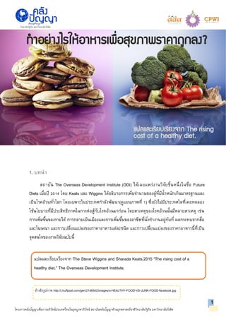 แปลและเรียบเรียงจาก The Steve Wiggins and Sharada Keats.2015 “The rising cost of a
healthy diet.” The Overseas Development Institute.
โครงการคลังปัญญาเพื่อการอภิวัตน์ประเทศไทยในยุคบูรพาภิวัตน์ สถาบันคลังปัญญาด้านยุทธศาสตร์ชาติวิทยาลัยรัฐกิจ มหาวิทยาลัยรังสิต
1. บทนา
สถาบัน The Overseas Development Institute (ODI) ได้เผยแพร่งานวิจัยชิ้นหนึ่งในชื่อ Future
Diets เมื่อปี 2014 โดย Keats และ Wiggins ได้อธิบายการเพิ่มจานวนของผู้ที่มีน้าหนักเกินมาตรฐานและ
เป็นโรคอ้วนทั่วโลก โดยเฉพาะในประเทศกาลังพัฒนา(ดูแผนภาพที่ 1) ซึ่งยังไม่มีประเทศใดที่เคยทดลอง
ใช้นโยบายที่มีประสิทธิภาพในการต่อสู้กับโรคอ้วนมาก่อน โดยสาเหตุของโรคอ้วนนั้นมีหลายสาเหตุ เช่น
การเพิ่มขึ้นของรายได้ การกลายเป็นเมืองและการเพิ่มขึ้นของอาชีพที่นั่งทางานอยู่กับที่ ผลกระทบจากสื่อ
และโฆษณา และการเปลี่ยนแปลงของราคาอาหารแต่ละชนิด และการเปลี่ยนแปลงของราคาอาหารนี้ที่เป็น
จุดสนใจของงานวิจัยฉบับนี้
1
วิทยาลัยรัฐกิจ มหาวิทยาลัยรังสิต
แปลและเรียบเรียงจาก The rising
cost of a healthy diet.
ทาอย่างไรให้อาหารเพื่อสุขภาพราคาถูกลง?
อ้างอิงรูปภาพ http://i.huffpost.com/gen/2148542/images/o-HEALTHY-FOOD-VS-JUNK-FOOD-facebook.jpg
 
