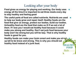 Looking after your body
?Food gives us energy for playing and working. Our body uses
energy all the time.It is important to eat three meals every day
to stay healthy and feeling good
?The useful parts of food are called nutrients. Nutrients are used
to help our body grow and repair itself. Healthy foods are the
food that give us energy, protect our bodies, build our bodies.
Unhealthy food are the food that make us ill if we eat a lot of
them. If I was you I would eat healthy food because it could
make you strong and healthy. Dont eat junk food because your
body wont be strong but you will be lazy. That is why healthy
foods is good for you.
?Healthy foods can make your brain smart and make you stand
up tall to be brave and strong. This is why you should eat
healthy food instead of a junk food.
 
