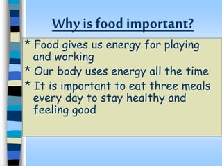 Why is food important?
* Food gives us energy for playing
and working
* Our body uses energy all the time
* It is important to eat three meals
every day to stay healthy and
feeling good
 