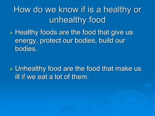 How do we know if is a healthy or
unhealthy food
? Healthy foods are the food that give us
energy, protect our bodies, build our
bodies.
? Unhealthy food are the food that make us
ill if we eat a lot of them.
 