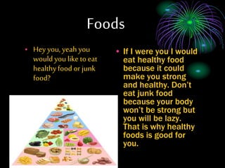 Foods
? Hey you, yeah you
would you like to eat
healthyfood or junk
food?
? If I were you I would
eat healthy food
because it could
make you strong
and healthy. Dont
eat junk food
because your body
wont be strong but
you will be lazy.
That is why healthy
foods is good for
you.
 