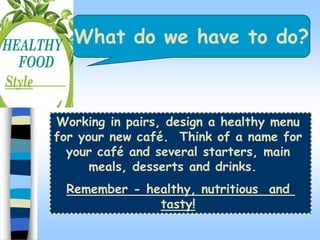 What do we have to do?
Working in pairs, design a healthy menu
for your new caf. Think of a name for
your caf and several starters, main
meals, desserts and drinks.
Remember - healthy, nutritious and
tasty!
 