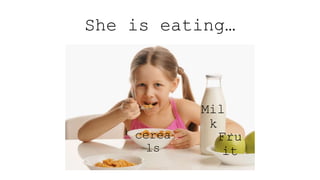 She is eating…
Mil
k
cerea
ls
Fru
it
 