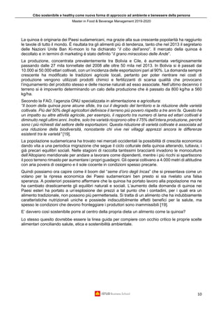 Cibo sostenibile e healthy come nuova forma di approccio ad ambiente e benessere della persona
Master in Food & Beverage Management 2019-2020
10
La quinoa è originaria dei Paesi sudamericani, ma grazie alla sua crescente popolarità ha raggiunto
le tavole di tutto il mondo. È risultata tra gli alimenti più di tendenza, tanto che nel 2013 il segretario
delle Nazioni Unite Ban Ki-moon lo ha dichiarato “il cibo dell’anno”. Il mercato della quinoa è
decollato e in termini di marketing è stato definito “il grano miracoloso delle Ande”.
La produzione, concentrata prevalentemente tra Bolivia e Cile, è aumentata vertiginosamente
passando dalle 27 mila tonnellate del 2008 alle oltre 50 mila nel 2013. In Bolivia si è passati dai
10.000 ai 50.000 ettari coltivati, con un’incidenza delle esportazioni pari al 90%. La domanda sempre
crescente ha modificato le tradizioni agricole locali, pertanto per poter rientrare nei costi di
produzione vengono utilizzati prodotti chimici e fertilizzanti di scarsa qualità che provocano
l’inquinamento del prodotto stesso e delle risorse naturali ad esso associate. Nell’ultimo decennio il
terreno si è impoverito determinando un calo della produzione che è passato da 800 kg/ha a 560
kg/ha.
Secondo la FAO, l’agenzia ONU specializzata in alimentazione e agricoltura:
“Il boom della quinoa pone alcune sfide, tra cui il degrado del territorio e la riduzione delle varietà
coltivate. Più del 50% degli agricoltori definisce il terreno più povero rispetto a tre anni fa. Questo ha
un impatto su altre attività agricole, per esempio, il rapporto tra numero di lama ed ettari coltivati è
diminuito negli ultimi anni. Inoltre, solo tre varietà ricoprono oltre il 75% dell’intera produzione, perché
sono i più richiesti dal settore delle esportazioni. Questa riduzione di varietà coltivate è associata ad
una riduzione della biodiversità, nonostante chi vive nei villaggi apprezzi ancora le differenze
esistenti tra le varietà” [19].
La popolazione sudamericana ha trovato nei mercati occidentali la possibilità di crescita economica
dando vita a una periodica migrazione che segue il ciclo colturale della quinoa alterando, tuttavia, i
già precari equilibri sociali. Nelle stagioni di raccolta tantissimi braccianti invadono le monoculture
dell’Altopiano meridionale per andare a lavorare come dipendenti, mentre i più ricchi si spartiscono
il poco terreno rimasto per aumentare i propri guadagni. Gli operai coltivano a 4.000 metri di altitudine
con aria povera di ossigeno e il sole cocente in condizioni spesso precarie.
Quindi possiamo ora capire come il boom del “seme d’oro degli Incas” che si presentava come un
volano per la ripresa economica dei Paesi sudamericani ben presto si sia rivelato una falsa
speranza. A posteriori possiamo affermare che la quinoa ha portato lavoro alla popolazione ma ne
ha cambiato drasticamente gli equilibri naturali e sociali. L’aumento della domanda di quinoa nei
Paesi esteri ha portato a un’esplosione dei prezzi a tal punto che i contadini, per i quali era un
alimento tradizionale, non possono più permettersela. Si tratta di un alimento che ha indubbiamente
caratteristiche nutrizionali uniche e possiede indiscutibilmente effetti benefici per la salute, ma
spesso le condizioni che devono fronteggiare i produttori sono inammissibili [19].
E’ davvero così sostenibile porre al centro della propria dieta un alimento come la quinoa?
Lo stesso quesito dovrebbe essere la linea guida per compiere con occhio critico le proprie scelte
alimentari conciliando salute, etica e sostenibilità ambientale.
 