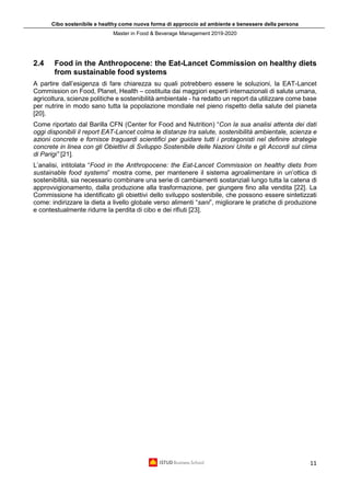 Cibo sostenibile e healthy come nuova forma di approccio ad ambiente e benessere della persona
Master in Food & Beverage Management 2019-2020
11
2.4 Food in the Anthropocene: the Eat-Lancet Commission on healthy diets
from sustainable food systems
A partire dall’esigenza di fare chiarezza su quali potrebbero essere le soluzioni, la EAT-Lancet
Commission on Food, Planet, Health – costituita dai maggiori esperti internazionali di salute umana,
agricoltura, scienze politiche e sostenibilità ambientale - ha redatto un report da utilizzare come base
per nutrire in modo sano tutta la popolazione mondiale nel pieno rispetto della salute del pianeta
[20].
Come riportato dal Barilla CFN (Center for Food and Nutrition) “Con la sua analisi attenta dei dati
oggi disponibili il report EAT-Lancet colma le distanze tra salute, sostenibilità ambientale, scienza e
azioni concrete e fornisce traguardi scientifici per guidare tutti i protagonisti nel definire strategie
concrete in linea con gli Obiettivi di Sviluppo Sostenibile delle Nazioni Unite e gli Accordi sul clima
di Parigi” [21].
L’analisi, intitolata “Food in the Anthropocene: the Eat-Lancet Commission on healthy diets from
sustainable food systems” mostra come, per mantenere il sistema agroalimentare in un’ottica di
sostenibilità, sia necessario combinare una serie di cambiamenti sostanziali lungo tutta la catena di
approvvigionamento, dalla produzione alla trasformazione, per giungere fino alla vendita [22]. La
Commissione ha identificato gli obiettivi dello sviluppo sostenibile, che possono essere sintetizzati
come: indirizzare la dieta a livello globale verso alimenti “sani”, migliorare le pratiche di produzione
e contestualmente ridurre la perdita di cibo e dei rifiuti [23].
 