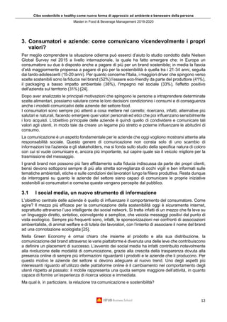 Cibo sostenibile e healthy come nuova forma di approccio ad ambiente e benessere della persona
Master in Food & Beverage Management 2019-2020
12
3. Consumatori e aziende: come comunicano vicendevolmente i propri
valori?
Per meglio comprendere la situazione odierna può esserci d’aiuto lo studio condotto dalla Nielsen
Global Survey nel 2015 a livello internazionale, la quale ha fatto emergere che: in Europa un
consumatore su due è disposto anche a pagare di più per un brand sostenibile; in media la fascia
d’età maggiormente propensa a pagare di più per la sostenibilità è quella tra i 21-34 anni, seguita
dai tardo-adolescenti (15-20 anni). Per quanto concerne l'Italia, i maggiori driver che spingono verso
scelte sostenibili sono la fiducia nel brand (52%) l’essere eco-friendly da parte del produttore (41%),
il packaging a basso impatto ambientale (38%), l'impegno nel sociale (33%), l'effetto positivo
dell'azienda sul territorio (31%) [24].
Dopo aver analizzato le principali motivazioni che spingono le persone a intraprendere determinate
scelte alimentari, possiamo valutare come le loro decisioni condizionino i consumi e di conseguenza
anche i modelli comunicativi delle aziende del settore food.
I consumatori sono sempre più attenti a cosa mettere nel carrello; ricercano, infatti, alternative più
salutari e naturali, facendo emergere quei valori personali ed etici che poi influenzano sensibilmente
i loro acquisti. L’obiettivo principale delle aziende è quindi quello di condividere e comunicare tali
valori agli utenti, in modo tale da creare un legame più stretto e poterne influenzare le abitudini di
consumo.
La comunicazione è un aspetto fondamentale per le aziende che oggi vogliono mostrarsi attente alla
responsabilità sociale. Questo genere di comunicazione non consta solo di uno scambio di
informazioni tra l’azienda e gli stakeholders, ma si fonda sullo studio della specifica natura di coloro
con cui si vuole comunicare e, ancora più importante, sul capire quale sia il veicolo migliore per la
trasmissione del messaggio.
I grandi brand non possono più fare affidamento sulla fiducia indiscussa da parte dei propri clienti,
bensì devono sottoporsi sempre di più alla stretta sorveglianza di occhi vigili e ben informati sulle
tematiche ambientali, etiche e sulle condizioni dei lavoratori lungo la filiera produttiva. Resta dunque
da interrogarsi su quanto le aziende del settore siano capaci di comunicare le proprie iniziative
sostenibili ai consumatori e come/se queste vengano percepite dal pubblico.
3.1 I social media, un nuovo strumento di informazione
L’obiettivo centrale delle aziende è quello di influenzare il comportamento del consumatore. Come
agire? Il mezzo più efficace per la comunicazione della sostenibilità oggi è sicuramente internet,
soprattutto attraverso l’uso intelligente dei social network. Si tratta infatti di un mezzo che fa leva su
un linguaggio diretto, sintetico, coinvolgente e semplice, che veicola messaggi positivi dal punto di
vista ecologico. Sempre più frequenti sono, infatti, le sponsorizzazioni nei confronti di associazioni
ambientaliste, di animal welfare e di tutela dei lavoratori, con l’intento di associare il nome del brand
ad una connotazione ecologista [25].
Nella Green Economy è ormai chiaro che insieme al prodotto e alla sua distribuzione, la
comunicazione del brand attraverso le varie piattaforme è divenuta una delle leve che contribuiscono
a definire un placement di successo. L’avvento dei social media ha infatti contribuito notevolmente
alla rivoluzione delle modalità di comunicazione, grazie alla crescita della trasparenza dovuta alla
presenza online di sempre più informazioni riguardanti i prodotti e le aziende che li producono. Per
questo motivo le aziende del settore si devono adeguare al nuovo trend. Uno degli aspetti più
interessanti riguardo all’utilizzo delle piattaforme online è il cambiamento nel comportamento degli
utenti rispetto al passato: il mobile rappresenta una quota sempre maggiore dell’attività, in quanto
capace di fornire un’esperienza di ricerca veloce e immediata.
Ma qual è, in particolare, la relazione tra comunicazione e sostenibilità?
 