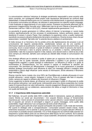 Cibo sostenibile e healthy come nuova forma di approccio ad ambiente e benessere della persona
Master in Food & Beverage Management 2019-2020
13
La comunicazione valorizza l’adozione di strategie socialmente responsabili e pone accento sulle
azioni compiute, con conseguenti effetti positivi sulla reputazione dell’azienda nei confronti degli
stakeholders. In base all’interlocutore con cui l’azienda si sta interfacciando, è opportuno selezionare
lo strumento comunicativo più efficace, da utilizzare in associazione con specifici canali e linguaggi,
il tutto finalizzato al raggiungimento di uno scopo preciso. Possiamo sicuramente affermare che le
generazioni maggiormente coinvolte sono i Millennials (nati tra gli anni Ottanta e Novanta) [26] e i
Centennials (nati tra il 1995 e il 2010) [27], chiamati rispettivamente generazione Y e Z.
La peculiarità di queste generazioni è il diffuso utilizzo di Internet: la tecnologia e i social media
incidono significativamente nel loro processo di socializzazione, tuttavia sembrano essere i più
desiderosi di aiutare il proprio Paese. Essi prediligono le esperienze online a quelle tradizionali,
soprattutto se possono attuarle direttamente dal proprio smartphone. Diventa dunque chiaro che per
assecondare i cosiddetti “figli della rete” le aziende devono adattarsi al cambiamento.
Si tratta dunque di un fenomeno che ha portato prima alla digitalizzazione dei processi e poi ad
un’evoluzione del rapporto azienda-cliente, caratterizzato sempre più da uno scambio di
informazioni rapido ed accattivante. È proprio per questo motivo che nascono strumenti online, quali
community, forum e social network, in grado di mettere in contatto milioni di persone che hanno la
possibilità di informarsi e dare la propria opinione su un prodotto o marchio, verificandone la
sostenibilità. I dati che si possono reperire in rete, tuttavia, sono davvero tanti e i clienti se da un lato
sono sempre più informati, dall’altro sono sempre più distratti dalla miriade di comunicazioni che
ricevono.
Una strategia efficace per le aziende è quella di optare per un approccio che fa leva sulla sfera
emotiva, più che su quella razionale, poiché solitamente il pubblico è più giovane e quindi
maggiormente soggetto a questa tipologia di sollecitazioni. La diffusione di notizie è in grado di
incrementare la consapevolezza, ma non sempre è capace di modificare le abitudini dei
consumatori. Per permeare più efficacemente il messaggio tra le nuove generazioni è possibile
adottare strategie comunicative quali diffusione di video con messaggi ottimisti a sostegno della
sostenibilità e utilizzo degli influencer come veicolo di informazioni, anche attraverso il fenomeno
degli hashtag [28].
Diverse ricerche hanno rivelato che circa l’85% dei Post-Millennials è attratta all’acquisto di nuovi
prodotti attraverso i social network, Instagram in primis. Prima di passare alla fase di acquisto,
inoltre, sempre più ragazzi si affidano alle recensioni di Influencer e Vlogger.
Come suggerisce la parola stessa, gli influencer sono personaggi in grado di influenzare le scelte
dei più giovani attraverso i vari canali social, indirizzandoli verso una visione sostenibile che li renda
capaci di impersonificarsi nei valori dell’azienda, creando engagement.Bisogna pertanto individuare
la personalità giusta con cui collaborare, assicurandosi che abbia un target di riferimento in linea
con quello del brand [29].
3.1.1 L’importanza della trasparenza aziendale
Nel frattempo, nei punti vendita della GDO e delle attività di ristorazione, spesso gli adolescenti
creano Stories sui social per documentare i loro acquisti. Diviene dunque di fondamentale
importanza per i brand cercare di comprendere come i giovani utilizzino i social network durante le
fasi di acquisto per cercare di coinvolgerli a seguire un giusto messaggio, come quello della
sostenibilità, magari attraverso l’uso consapevole dei tanto amati influencers.
I giovani basano gran parte dei propri acquisti sull’aspetto del prodotto e sulle mode del momento.
Per quanto le strategie volte a consapevolizzare i consumatori possano essere d’aiuto, risulta
fortemente necessario che le aziende in prima persona modifichino le proprie abitudini offrendo ai
consumatori un prodotto sempre sostenibile. Vi è un forte disappunto nei confronti delle aziende non
trasparenti e questo fattore porta ad una diminuzione della fiducia nei loro confronti. Se le aziende
fossero più limpide e socialmente impegnate in cause sostenibili, dimostrando iniziative concrete sui
 
