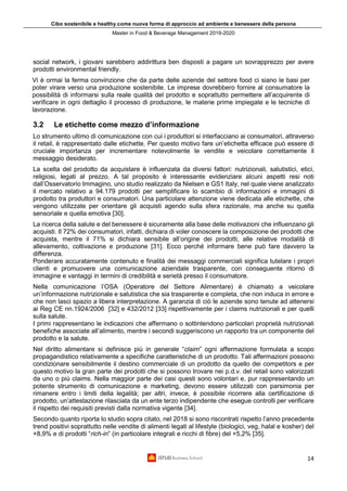 Cibo sostenibile e healthy come nuova forma di approccio ad ambiente e benessere della persona
Master in Food & Beverage Management 2019-2020
14
social network, i giovani sarebbero addirittura ben disposti a pagare un sovrapprezzo per avere
prodotti environmental friendly.
Vi è ormai la ferma convinzione che da parte delle aziende del settore food ci siano le basi per
poter virare verso una produzione sostenibile. Le imprese dovrebbero fornire al consumatore la
possibilità di informarsi sulla reale qualità del prodotto e soprattutto permettere all’acquirente di
verificare in ogni dettaglio il processo di produzione, le materie prime impiegate e le tecniche di
lavorazione.
3.2 Le etichette come mezzo d’informazione
Lo strumento ultimo di comunicazione con cui i produttori si interfacciano ai consumatori, attraverso
il retail, è rappresentato dalle etichette. Per questo motivo fare un’etichetta efficace può essere di
cruciale importanza per incrementare notevolmente le vendite e veicolare correttamente il
messaggio desiderato.
La scelta del prodotto da acquistare è influenzata da diversi fattori: nutrizionali, salutistici, etici,
religiosi, legati al prezzo. A tal proposito è interessante evidenziare alcuni aspetti resi noti
dall’Osservatorio Immagino, uno studio realizzato da Nielsen e GS1 Italy, nel quale viene analizzato
il mercato relativo a 94.179 prodotti per semplificare lo scambio di informazioni e immagini di
prodotto tra produttori e consumatori. Una particolare attenzione viene dedicata alle etichette, che
vengono utilizzate per orientare gli acquisti agendo sulla sfera razionale, ma anche su quella
sensoriale e quella emotiva [30].
La ricerca della salute e del benessere è sicuramente alla base delle motivazioni che influenzano gli
acquisti. Il 72% dei consumatori, infatti, dichiara di voler conoscere la composizione dei prodotti che
acquista, mentre il 71% si dichiara sensibile all’origine dei prodotti, alle relative modalità di
allevamento, coltivazione e produzione [31]. Ecco perché informare bene può fare davvero la
differenza.
Ponderare accuratamente contenuto e finalità dei messaggi commerciali significa tutelare i propri
clienti e promuovere una comunicazione aziendale trasparente, con conseguente ritorno di
immagine e vantaggi in termini di credibilità e serietà presso il consumatore.
Nella comunicazione l’OSA (Operatore del Settore Alimentare) è chiamato a veicolare
un’informazione nutrizionale e salutistica che sia trasparente e completa, che non induca in errore e
che non lasci spazio a libera interpretazione. A garanzia di ciò le aziende sono tenute ad attenersi
ai Reg CE nn.1924/2006 [32] e 432/2012 [33] rispettivamente per i claims nutrizionali e per quelli
sulla salute.
I primi rappresentano le indicazioni che affermano o sottintendono particolari proprietà nutrizionali
benefiche associate all’alimento, mentre i secondi suggeriscono un rapporto tra un componente del
prodotto e la salute.
Nel diritto alimentare si definisce più in generale “claim” ogni affermazione formulata a scopo
propagandistico relativamente a specifiche caratteristiche di un prodotto. Tali affermazioni possono
condizionare sensibilmente il destino commerciale di un prodotto da quello dei competitors e per
questo motivo la gran parte dei prodotti che si possono trovare nei p.d.v. del retail sono valorizzati
da uno o più claims. Nella maggior parte dei casi questi sono volontari e, pur rappresentando un
potente strumento di comunicazione e marketing, devono essere utilizzati con parsimonia per
rimanere entro i limiti della legalità; per altri, invece, è possibile ricorrere alla certificazione di
prodotto, un’attestazione rilasciata da un ente terzo indipendente che esegue controlli per verificare
il rispetto dei requisiti previsti dalla normativa vigente [34].
Secondo quanto riporta lo studio sopra citato, nel 2018 si sono riscontrati rispetto l’anno precedente
trend positivi soprattutto nelle vendite di alimenti legati al lifestyle (biologici, veg, halal e kosher) del
+8,9% e di prodotti “rich-in” (in particolare integrali e ricchi di fibre) del +5,2% [35].
 