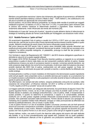 Cibo sostenibile e healthy come nuova forma di approccio ad ambiente e benessere della persona
Master in Food & Beverage Management 2019-2020
15
Meritano una particolare menzione i claims che richiamano alla regione di provenienza o all’italianità
tramite simboli (bandiera italiana) o diciture (“Made in Italy”, “100% italiano”), che costituiscono uno
dei plus di prodotto più apprezzati dai consumatori italiani.
Ancora positiva, ma più lenta dell’anno precedente, la crescita delle vendite di prodotti per soggetti
intolleranti al glutine o al lattosio (+3.2%) e “free from” (+1,0%). In quest’ultimo claim rientrano tutte
le diciture che vantano l’assenza di determinate sostanze o ingredienti. Esse mostrano un
andamento altalenante, molto influenzato dai trends del momento [35].
Emblematico è il caso del “senza olio di palma”, riguardo al quale abbiamo deciso di attenzionare la
strategia di marketing attuata da Ferrero sulla Nutella per fronteggiare una situazione molto critica.
3.2.1 Nutella Ferrero e “palm oil free”
Gli avvenimenti riguardanti l’olio di palma a cavallo tra il 2016 e il 2017 sono un caso unico nella
storia del cibo, perché per la prima volta il flusso decisionale sembra essere invertito rispetto a quello
usuale. Abbiamo analizzato gli eventi chiave che hanno influenzato questo fenomeno.
Nel primo decennio del XXI secolo l’olio di palma viene introdotto dalle aziende alimentari per
sostituire gli acidi grassi idrogenati, considerati dannosi per la salute. I motivi del suo successo sono
molteplici: ha ottime proprietà reologiche, di palatabilità, prolunga la shelf life dei prodotti e ne
migliora la consistenza.
Con l'entrata in vigore del Regolamento UE 1169/2011, dal 2015 diviene obbligatorio specificare in
etichetta la natura di oli e grassi vegetali utilizzati.
Nel maggio 2016 l’EFSA (European Food Security Autority) pubblica un rapporto la cui principale
prescrizione è quella di ridurre nella dieta uno dei componenti costitutivi dell’olio di palma. Questa
pubblicazione innesca una serie di successive reazioni a cascata: numerose aziende decidono, sia
sotto pressione degli attivisti che come forma di autotutela, di eliminare dalla formulazione dei propri
prodotti destinati alla GDO l’olio di palma, sostituendolo con altri grassi vegetali. La Coop, ad
esempio, ha deciso di eliminarlo da quasi tutti i prodotti a marchio, e anche Barilla ha effettuato una
scelta analoga.
Contestualmente si verifica un boom mediatico di informazioni che demonizzano questo ingrediente
sotto tutti gli aspetti: viene presentato come un prodotto dannoso per la salute, la cui produzione ha
un impatto eccessivo sull’ambiente e sulle popolazioni coinvolte durante la fase di coltivazione delle
piante di palma da olio [36].
Tali affermazioni, non sempre del tutto veritiere, vengono enfatizzate a tal punto da suscitare, nella
coscienza dei consumatori, un’influenza notevole: nel 2017 si verifica un trend di vendite pari a
+12,9% rispetto al 2016 sui prodotti “senza olio di palma” [35].
La maggior parte dei produttori, per adeguarsi alla domanda, ha quindi deciso di seguire il trend. Per
quanto riguarda Ferrero, invece, se da un lato sviluppa una linea di prodotti “palm oil free”, per la
Nutella decide di adottare una strategia anticonformista. L’olio di palma, infatti, è fondamentale in
questo prodotto, in quanto ne determina la consistenza, il sapore e la conservabilità, pertanto
sostituirlo con un altro grasso vegetale avrebbe influenzato eccessivamente la performance del
prodotto. Non potendolo escludere dalla formulazione, Ferrero decide di attuare una campagna di
marketing che si sarebbe rivelata molto efficiente; sviluppa un video promozionale da diffondere sia
tramite la pubblicità televisiva, che sui social, il quale recita:
“L’olio di palma Ferrero è un olio di eccellente qualità e sicurezza: proviene solo da frutti spremuti
freschi ed è lavorato a temperature controllate, svolgendo una parte essenziale del processo, quella
finale, direttamente a casa nostra. Abbiamo sviluppato una grande capacità nel lavorarlo ed è per
questo che l’olio di palma Ferrero è un olio sicuro, proprio come tutti gli oli vegetali di qualità.” [37].
Ferrero delinea, inoltre, una serie di punti che descrive nella pagina del proprio sito web dedicata
alla Nutella, in cui fa leva prevalentemente sugli aspetti etici, piuttosto che su quelli qualitativi:
sottolinea le certificazioni ottenute al fine di garantire una produzione sostenibile, contraria alla
 