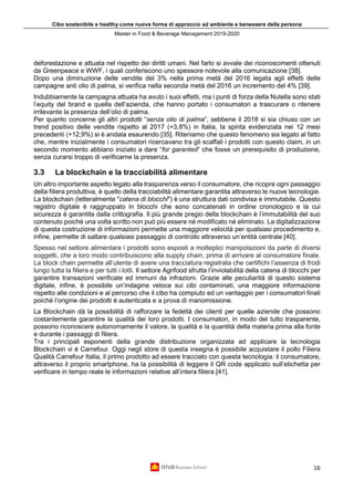 Cibo sostenibile e healthy come nuova forma di approccio ad ambiente e benessere della persona
Master in Food & Beverage Management 2019-2020
16
deforestazione e attuata nel rispetto dei diritti umani. Nel farlo si avvale dei riconoscimenti ottenuti
da Greenpeace e WWF, i quali conferiscono uno spessore notevole alla comunicazione [38].
Dopo una diminuzione delle vendite del 3% nella prima metà del 2016 legata agli effetti delle
campagne anti olio di palma, si verifica nella seconda metà del 2016 un incremento del 4% [39].
Indubbiamente la campagna attuata ha avuto i suoi effetti, ma i punti di forza della Nutella sono stati
l’equity del brand e quella dell’azienda, che hanno portato i consumatori a trascurare o ritenere
irrilevante la presenza dell’olio di palma.
Per quanto concerne gli altri prodotti “senza olio di palma”, sebbene il 2018 si sia chiuso con un
trend positivo delle vendite rispetto al 2017 (+3,8%) in Italia, la spinta evidenziata nei 12 mesi
precedenti (+12,9%) si è andata esaurendo [35]. Riteniamo che questo fenomeno sia legato al fatto
che, mentre inizialmente i consumatori ricercavano tra gli scaffali i prodotti con questo claim, in un
secondo momento abbiano iniziato a dare “for garanted” che fosse un prerequisito di produzione,
senza curarsi troppo di verificarne la presenza.
3.3 La blockchain e la tracciabilità alimentare
Un altro importante aspetto legato alla trasparenza verso il consumatore, che ricopre ogni passaggio
della filiera produttiva, è quello della tracciabilità alimentare garantita attraverso le nuove tecnologie.
La blockchain (letteralmente "catena di blocchi") è una struttura dati condivisa e immutabile. Questo
registro digitale è raggruppato in blocchi che sono concatenati in ordine cronologico e la cui
sicurezza è garantita dalla crittografia. Il più grande pregio della blockchain è l’immutabilità del suo
contenuto poiché una volta scritto non può più essere né modificato né eliminato. La digitalizzazione
di questa costruzione di informazioni permette una maggiore velocità per qualsiasi procedimento e,
infine, permette di saltare qualsiasi passaggio di controllo attraverso un’entità centrale [40].
Spesso nel settore alimentare i prodotti sono esposti a molteplici manipolazioni da parte di diversi
soggetti, che a loro modo contribuiscono alla supply chain, prima di arrivare al consumatore finale.
La block chain permette all’utente di avere una tracciatura registrata che certifichi l’assenza di frodi
lungo tutta la filiera e per tutti i lotti. Il settore Agrifood sfrutta l’inviolabilità della catena di blocchi per
garantire transazioni verificate ed immuni da infrazioni. Grazie alle peculiarità di questo sistema
digitale, infine, è possibile un’indagine veloce sui cibi contaminati, una maggiore informazione
rispetto alle condizioni e al percorso che il cibo ha compiuto ed un vantaggio per i consumatori finali
poiché l’origine dei prodotti è autenticata e a prova di manomissione.
La Blockchain dà la possibilità di rafforzare la fedeltà dei clienti per quelle aziende che possono
costantemente garantire la qualità dei loro prodotti. I consumatori, in modo del tutto trasparente,
possono riconoscere autonomamente il valore, la qualità e la quantità della materia prima alla fonte
e durante i passaggi di filiera.
Tra i principali esponenti della grande distribuzione organizzata ad applicare la tecnologia
Blockchain vi è Carrefour. Oggi negli store di questa insegna è possibile acquistare il pollo Filiera
Qualità Carrefour Italia, il primo prodotto ad essere tracciato con questa tecnologia: il consumatore,
attraverso il proprio smartphone, ha la possibilità di leggere il QR code applicato sull’etichetta per
verificare in tempo reale le informazioni relative all’intera filiera [41].
 