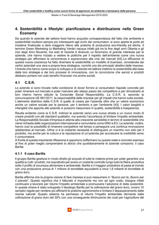 Cibo sostenibile e healthy come nuova forma di approccio ad ambiente e benessere della persona
Master in Food & Beverage Management 2019-2020
17
4. Sostenibilità e lifestyle: pianificazione e distribuzione nella Green
Economy
Da quando le aziende del settore food hanno acquisito consapevolezza del fatto che ambiente e
sostenibilità risultano sempre più interessanti agli occhi dei consumatori, si sono aperte le porte ad
iniziative finalizzate a dare maggiore rilievo alle pratiche di produzione eco-friendly ed etiche. Il
termine Green Marketing (o Marketing Verde) nacque infatti già tra la fine degli anni Ottanta e gli
inizi degli Anni Novanta, ma solo di recente è divenuto un fenomeno di grande interesse per le
aziende, che hanno iniziato a vedere le politiche per il rispetto dell’ambiente come una nuova
strategia per affrontare la concorrenza e sopravvivere alla crisi dei mercati [42]. La diffusione di
questa nuova coscienza ha fatto diventare la sostenibilità un modello di business, considerata dai
vertici aziendali una vera e propria leva strategica, nonché uno dei principali obiettivi delle imprese.
I brands che hanno come scopo lo sviluppo e la crescita nel settore mettono la sostenibilità alla base
delle loro strategie e dei loro processi di innovazione, con la convinzione che servizi e prodotti
debbano portare non solo benefici finanziari ma anche sociali.
4.1 C.S.R.
Le aziende si sono trovate nella condizione di dover fornire ai consumatori risposte concrete per
poter rimanere sul mercato e poter marciare allo stesso passo dei competitors e per dimostrarlo al
loro interno hanno istituito la Corporate Social Responsibility. La C.S.R. è, secondo la
comunicazione UE 681/2011, la responsabilità delle imprese per gli impatti che hanno sulla società.
L’elemento distintivo della C.S.R. è quello di creare per l’azienda oltre che un valore economico
anche un valore sociale per le persone, per il territorio e per l’ambiente [43]. I valori tangibili e
intangibili che apporta alle aziende si possono riassumere in qualità, sostenibilità e trasparenza.
Risulta evidente come la C.S.R. indirizzi le aziende verso una nuova strada e un nuovo modo di
creare prodotti con alti standard qualitativi, ma avendo l’accortezza di limitare l’impatto ambientale.
La Responsabilità Sociale d’Impresa è attenta alla crescente sensibilità in termini di sostenibilità che
viene richiesta dalle organizzazioni internazionali e comunitarie come ONU e EU. Le aziende, inoltre,
hanno così la possibilità di rimanere competitive nel tempo e perseguire una continua innovazione
adattandosi al mercato. Infine vi è la costante necessità di distinguere un marchio non solo per il
prodotto, ma anche per la cultura e la reputazione di un’azienda per accrescere la credibilità verso
il consumatore.
A fronte di questa importante riflessione è opportuno soffermarci su questo reale e concreto esempio
al fine di poter meglio comprendere lo sforzo che quotidianamente le aziende compiono: il caso
Barilla.
4.1.1 Il caso Barilla
Il gruppo Barilla gestisce in modo diretto gli acquisti di tutte le materie prime per poter garantire una
qualità su tutti i prodotti, ma soprattutto per avere un costante controllo lungo tutto la filiera produttiva
sotto il profilo di sicurezza alimentare e ambientale. Barilla è il maggior produttore di pasta al mondo
con una produzione annua di 1 milione di tonnellate equivalenti a circa 1,6 miliardi di tonnellate di
grano duro.
Barilla afferma che la propria visione di fare impresa si può riassumere in “Buono per te, Buono per
il pianeta”. Questo significa che il fatturato è importante ma non ad ogni costo, bisogna infatti
continuare a lavorare per ridurre l’impatto ambientale e promuovere l’adozione di diete sostenibili.
In questa chiave è stato sviluppato il decalogo Barilla per la coltivazione del grano duro, ovvero 10
semplici regole per rendere più efficienti le pratiche agronomiche e limitare il depauperamento delle
risorse naturali. Questo sistema ha permesso di ridurre l’impatto ambientale derivante dalla
coltivazione di grano duro del 30% con una conseguente diminuzione dei costi per l’agricoltore del
 