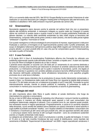 Cibo sostenibile e healthy come nuova forma di approccio ad ambiente e benessere della persona
Master in Food & Beverage Management 2019-2020
18
30% e un aumento delle rese del 20%. Nel 2014 il Gruppo Barilla ha annunciato l’intenzione di voler
realizzare un raccordo ferroviario per collegare l’headquarter di Pedrignano alla rete ferroviaria, con
l’obiettivo di abbattere il 95% delle emissioni inquinanti generate dai camion [44].
4.2 Greenwashing
Nonostante oggigiorno siano davvero poche le aziende nel settore food che non si presentano
attente alle tematiche ambientali, è necessario indagare su quanto reale sia l’impegno di queste
ultime nei confronti di questa causa e quanto invece si tratti di trovate pubblicitarie finalizzate ad
attirare clientela. La crescita della sensibilità ambientale ha dato infatti origine al fenomeno del
Greenwashing, composto dalle parole green (verde) e wash (lavare), che deriva dalla parola inglese
“whitewash” e significa “riverniciare di verde”.
Con questo neologismo si indica la strategia di comunicazione di imprese, organizzazioni o istituzioni
finalizzata a costruire un’immagine di sé ingannevolmente positiva sotto il profilo ambientale, allo
scopo di distogliere l’attenzione dell’opinione pubblica dagli effetti negativi per l’ambiente dovuti alle
proprie attività o ai propri prodotti [45].Un caso che può far comprendere quanto il Greenwashing
sia reale è quello di Ferrarelle.
4.2.1 Il caso Ferrarelle
Il 15 Aprile 2011 il Giurì di Autodisciplina Pubblicitaria afferma che Ferrarelle ha utilizzato una
pubblicità ingannevole usando sulle etichette la frase “prodotto a impatto zero”. Il claim era riportato
su circa 26 milioni di bottiglie di plastica da un litro e mezzo.
L’azienda aveva stipulato un accordo con Life Gate per un versamento di una somma destinata a
riforestare un’ampia area boschiva per bilanciare le emissioni di anidride carbonica derivanti dalla
produzione. La motivazione principale per la quale è scaturita la bocciatura, quindi, era legata al
fatto che l’azienda in questione non avrebbe adottato procedure tecniche effettivamente finalizzate
alla riduzione dell’impatto ambientale, bensì all’adesione temporanea a uno specifico progetto
promosso da un ente terzo (LifeGate).
Per il Giurì il claim lascia intendere che la produzione di acqua risulta interamente compensata, e
questo è falso. La riforestazione delle coste del Costa Rica non riguarda la totalità delle emissioni
ma solo il 7% del totale annuale con un’adesione al progetto di soli 2 mesi [46]. Ferrarelle ha quindi
intenzionalmente cercato, tramite le proprie politiche di marketing, di presentare la realtà ai
consumatori in maniera poco accurata e veritiera compiendo un’azione di greenwashing.
4.3 Strategia del retail
Un altro importante attore della filiera è quello relativo al canale distributivo, che funge da
intermediario tra azienda e consumatore.
Se da un lato la GDO attua campagne di marketing che influenzano i consumi tramite la pubblicità,
dall’altro opera in maniera più diretta dedicando spazi appositi a tutti quei consumatori che
prediligono determinate categorie di alimenti. Fino a qualche anno fa, per reperire questi prodotti,
era necessario recarsi in negozi specializzati. Progressivamente, a causa di un aumento repentino
della domanda, i punti vendita dei retailers hanno dedicato uno spazio crescente in stand specifici e
sugli scaffali ai prodotti considerati “healthy”, con il duplice obiettivo di intercettare i consumatori che
li richiedono e incentivare gli altri verso tutti quei prodotti che, oltre ad apportare benefici alla salute
– o comunque essere meno dannosi di altri surrogati industriali – sono da considerarsi sostenibili
avendo un impatto ambientale molto basso.
La categoria più emblematica, dati i volumi di produzione e vendita, è quella del biologico. In meno
di 10 anni si è del tutto invertita l’incidenza dei suoi canali di distribuzione: come riportato dal
censimento di BioBank “Supermercati & Specializzati” nel 2009 i negozi specializzati vendevano il
 