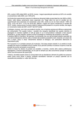 Cibo sostenibile e healthy come nuova forma di approccio ad ambiente e benessere della persona
Master in Food & Beverage Management 2019-2020
19
45%, contro il 29% della GDO; nel 2018, invece, i negozi specializzati scendono al 24% e le vendite
si concentrano nella GDO, con il 45% [47].
Sul fronte dei supermercati crescono le referenze alimentari delle private label bio (da 3500 a 4300).
Inoltre, nello stesso censimento viene osservato che “Negli ultimi tre anni le vendite bio nei
supermercati sono cresciute con incrementi a due cifre, anche se via via meno elevati: +36% nel
2016, +21% nel 2017, +11% nel 2018 [47]. Mentre i negozi bio hanno mantenuto le vendite del
2015”. Inoltre, cresce anche il numero medio di referenze bio presenti in un punto vendita, che segna
un incremento medio dal 2001 al 2017 del 431% [48].
Il biologico, dunque, non è più una scelta di nicchia, ma un’opzione sempre più diffusa e apprezzata
dai consumatori. Per questo motivo, i prodotti che vengono identificati con questo marchio, si
propagano in maniera capillare in tutti gli spazi in cui il consumatore è abituato a fare acquisti
alimentari e, di tutta risposta, guidano anche le strategie di marketing dei produttori e del retail.
Il direttore MDD di Carrefour, ad esempio, ha dichiarato che uno dei principali obiettivi aziendali sia
una democratizzazione del bio volta a rendere tali prodotti accessibili a tutti, iniziando col creare dei
veri e propri “shop in shop” interamente dedicati al biologico, con particolare attenzione al
freschissimo [49].
Per muoversi in un contesto sempre più mutevole, il bio deve essere inserito in un ambito di multi-
canalità che riduce il cosiddetto time to market. Ecco perché Carrefour ha deciso di aprire un’ala dei
prodotti bio anche nel proprio e-commerce.
Anche la Coop ha deciso di puntare sul prodotto a marchio, mentre altre catene preferiscono
appoggiarsi a marche specializzate, tra le quali la sempre più alta concorrenza spinge le aziende
verso una diminuzione dei prezzi [50].
Tuttavia, dovrebbe essere chiaro ai consumatori che se desiderano alimenti di qualità non possono
avere come unico driver il prezzo, piuttosto dovrebbero ricercare un prezzo coerente con le
necessità dei produttori e i valori del vero bio.
 