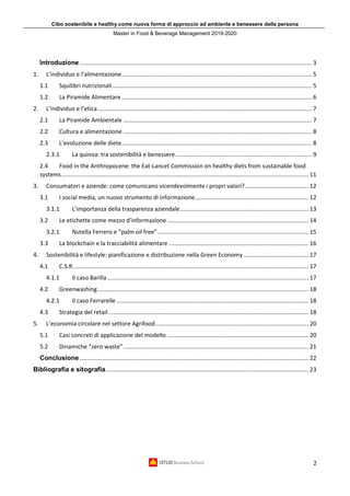 Cibo sostenibile e healthy come nuova forma di approccio ad ambiente e benessere della persona
Master in Food & Beverage Management 2019-2020
2
Introduzione............................................................................................................................................... 3
1. L’individuo e l’alimentazione..................................................................................................................... 5
1.1 Squilibri nutrizionali........................................................................................................................... 5
1.2 La Piramide Alimentare ..................................................................................................................... 6
2. L’individuo e l’etica.................................................................................................................................... 7
2.1 La Piramide Ambientale .................................................................................................................... 7
2.2 Cultura e alimentazione .................................................................................................................... 8
2.3 L’evoluzione delle diete..................................................................................................................... 8
2.3.1 La quinoa: tra sostenibilità e benessere.................................................................................... 9
2.4 Food in the Anthropocene: the Eat-Lancet Commission on healthy diets from sustainable food
systems........................................................................................................................................................ 11
3. Consumatori e aziende: come comunicano vicendevolmente i propri valori?....................................... 12
3.1 I social media, un nuovo strumento di informazione...................................................................... 12
3.1.1 L’importanza della trasparenza aziendale............................................................................... 13
3.2 Le etichette come mezzo d’informazione ....................................................................................... 14
3.2.1 Nutella Ferrero e “palm oil free”............................................................................................. 15
3.3 La blockchain e la tracciabilità alimentare ...................................................................................... 16
4. Sostenibilità e lifestyle: pianificazione e distribuzione nella Green Economy........................................ 17
4.1 C.S.R................................................................................................................................................. 17
4.1.1 Il caso Barilla............................................................................................................................ 17
4.2 Greenwashing.................................................................................................................................. 18
4.2.1 Il caso Ferrarelle ...................................................................................................................... 18
4.3 Strategia del retail ........................................................................................................................... 18
5. L’economia circolare nel settore Agrifood.............................................................................................. 20
5.1 Casi concreti di applicazione del modello ....................................................................................... 20
5.2 Dinamiche “zero waste”.................................................................................................................. 21
Conclusione............................................................................................................................................. 22
Bibliografia e sitografia............................................................................................................................. 23
 