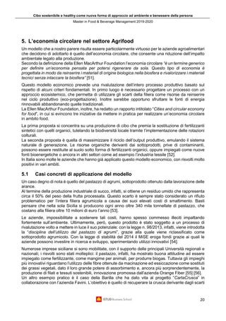Cibo sostenibile e healthy come nuova forma di approccio ad ambiente e benessere della persona
Master in Food & Beverage Management 2019-2020
20
5. L’economia circolare nel settore Agrifood
Un modello che a nostro parere risulta essere particolarmente virtuoso per le aziende agroalimentari
che decidono di adottarlo è quello dell’economia circolare, che consente una riduzione dell’impatto
ambientale legato alla produzione.
Secondo la definizione della Ellen MacArthur Foundation l’economia circolare “è un termine generico
per definire un’economia pensata per potersi rigenerare da sola. Questo tipo di economia è
progettata in modo da reinserire i materiali di origine biologica nella biosfera e rivalorizzare i materiali
tecnici senza intaccare la biosfera” [51].
Questo modello economico prevede una rivalutazione dell’intero processo produttivo basato sul
rispetto di alcuni criteri fondamentali. In primo luogo è necessario progettare un processo con un
approccio ecosistemico, che permetta di utilizzare gli scarti della filiera come risorse da reinserire
nel ciclo produttivo (eco-progettazione). Inoltre sarebbe opportuno sfruttare le fonti di energia
rinnovabili abbandonando quelle tradizionali.
La Ellen MacArthur Foundation, inoltre, ha redatto un rapporto intitolato “Cities and circular economy
for food”, in cui si evincono tre iniziative da mettere in pratica per realizzare un’economia circolare
in ambito food.
La prima proposta si concentra su una produzione di cibo che premia la sostituzione di fertilizzanti
sintetici con quelli organici, tutelando la biodiversità locale tramite l’implementazione delle rotazioni
colturali.
La seconda proposta è quella di massimizzare il riciclo dell’output produttivo, emulando il sistema
naturale di generazione. Le risorse organiche derivanti dai sottoprodotti, prive di contaminanti,
possono essere restituite al suolo sotto forma di fertilizzanti organici, oppure impiegati come nuove
fonti bioenergetiche o ancora in altri settori come ad esempio l’industria tessile [52].
In Italia sono molte le aziende che hanno già applicato questo modello economico, con risvolti molto
positivi in vari ambiti.
5.1 Casi concreti di applicazione del modello
Un caso degno di nota è quello del pastazzo di agrumi, sottoprodotto ottenuto dalla lavorazione delle
arance.
Al termine della produzione industriale di succo, infatti, si ottiene un residuo umido che rappresenta
circa il 50% del peso della frutta processata. Questo scarto è sempre stato considerato un rifiuto
problematico per l’intera filiera agrumicola a causa dei suoi elevati costi di smaltimento. Basti
pensare che nella sola Sicilia si producono ogni anno oltre 340 mila tonnellate di pastazzo, che
costano alla filiera oltre 10 milioni di euro l’anno [53].
Le aziende, impossibilitate a sostenere tali costi, hanno spesso commesso illeciti impattando
fortemente sull’ambiente. Ultimamente, però, questo prodotto è stato soggetto a un processo di
rivalutazione volto a mettere in luce il suo potenziale: con la legge n. 98/2013, infatti, viene introdotta
la “disciplina dell’utilizzo del pastazzo di agrumi”, grazie alla quale viene riclassificato come
sottoprodotto agrumicolo. Con la legge di stabilità del 2014 il MiSE eroga fondi grazie ai quali le
aziende possono investire in ricerca e sviluppo, sperimentando utilizzi innovativi [54].
Numerose imprese siciliane si sono mobilitate, con il supporto delle principali Università regionali e
nazionali; i risvolti sono stati molteplici: il pastazzo, infatti, ha mostrato buona attitudine ad essere
impiegato come fertilizzante, come mangime per animali, per produrre biogas. Tuttavia gli impieghi
più innovativi riguardano l’utilizzo delle fibre ottenute da macinazione ed essiccazione come sostituti
dei grassi vegetali, dato il loro grande potere di assorbimento e, ancora più sorprendentemente, la
produzione di filati e tessuti sostenibili, innovazione promossa dall’azienda Orange Fiber [55] [56].
Un altro esempio pratico è il caso della Barilla che ha dato vita al progetto “CartaCrusca” in
collaborazione con l’azienda Favini. L’obiettivo è quello di recuperare la crusca derivante dagli scarti
 
