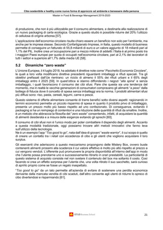 Cibo sostenibile e healthy come nuova forma di approccio ad ambiente e benessere della persona
Master in Food & Beverage Management 2019-2020
21
di produzione, che non è più utilizzabile per il consumo alimentare, e destinarla alla realizzazione di
un nuovo packaging di carta ecologica. Grazie a questo studio è possibile ridurre del 20% l’utilizzo
di cellulosa di origine arborea [57].
L’applicazione dell’economia circolare risulta chiaro essere un beneficio non solo per l’ambiente, ma
anche per le imprese stesse. Secondo Confartigianato Imprese, in Italia, questo modello di business
permette di conseguire un fatturato di 55,8 miliardi di euro e un valore aggiunto di 18 miliardi pari al
1,1% del PIL. Inoltre crea un’occupazione pari a mezzo milione di addetti: l’Italia è al primo posto tra
i maggiori Paesi europei per quota di occupati nell’economia circolare, pari al 2,1% dei lavoratori di
tutti i settori e superiore all’1,7% della media UE [58].
5.2 Dinamiche “zero waste”
L’Unione Europea, il 4 luglio 2018, ha adottato 4 direttive note come “Pacchetto Economia Circolare”,
le quali a loro volta modificano direttive precedenti riguardanti imballaggi e rifiuti speciali. Tra gli
obiettivi prefissati dall’Ue rientrano: un riciclo di almeno il 55% dei rifiuti urbani e il 65% degli
imballaggi entro il 2025 [59]. In quest’ottica si stanno diffondendo i negozi “alla spina” e senza
imballaggio, i quali favoriscono il consumo dei cibi sfusi. Pare che questa sia una tendenza del
momento, ma in realtà le vecchie generazioni di consumatori compravano gli alimenti “a peso” dalla
bottega di fiducia dove il concetto di spesa senza imballaggi era la norma. I prodotti alimentari sfusi
più diffusi sono: riso, pasta, cereali, legumi, carne e pesce.
Questo sistema di offerta alimentare consente di trarre benefici sotto diversi aspetti: ragionando in
termini economici permette un piccolo risparmio di spesa in quanto il prodotto privo di imballaggio,
presenta un prezzo molto più basso rispetto ad uno confezionato. Di conseguenza, evitando il
packaging si ha un reimpiego di contenitori e una riduzione delle quantità di rifiuti da smaltire. Inoltre,
è un metodo che abbraccia la filosofia del “zero waste” consentendo, infatti, di acquistare la quantità
di alimenti desiderata e a misura delle esigenze evitando gli sprechi [60].
Il consumo di cibi sfusi non è l’unico modo per poter combattere il dispendio degli alimenti. Accanto
a questa modalità tradizionale, oggi possiamo trovare altri metodi innovativi che fanno leva
sull’utilizzo della tecnologia.
Ne è un esempio l’app “Too good to go”, nata dall’idea di giovani “waste warrior”, il cui scopo è quello
di creare un contatto tra i retail con eccedenza di cibo e gli utenti che vogliono acquistare il loro
surplus.
Gli esercenti che aderiscono a questo meccanismo propongono delle Mistery Box, ovvero buste
contenenti alimenti prossimi alla scadenza il cui valore effettivo è molto più alto rispetto al prezzo a
cui vengono venduti. L’offerente può promuovere la propria disponibilità all’interno dell’app in modo
che l’utente possa prenotarne uno e successivamente ritirarlo in orari prestabiliti. La particolarità di
questo sistema di acquisto consiste nel non svelare il contenuto del box ma soltanto il costo. Così
facendo si crea un effetto sorpresa per l’utente che, una volta ritirato il suo sacchetto, sarà curioso
di aprirlo proprio come se fosse un regalo inaspettato.
“Too good to go” da un lato permette all’azienda di evitare di sostenere una perdita economica
derivante dalla mancata vendita di cibi scaduti, dall’altro consente agli utenti di ridurre lo spreco di
cibo divertendosi e risparmiando [61].
 