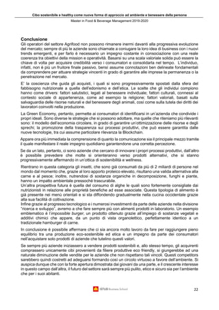 Cibo sostenibile e healthy come nuova forma di approccio ad ambiente e benessere della persona
Master in Food & Beverage Management 2019-2020
22
Conclusione
Gli operatori del settore Agrifood non possono rimanere inermi davanti alla progressiva evoluzione
del mercato; sempre di più le aziende sono chiamate a coniugare la loro idea di business con i nuovi
trends emergenti, e per farlo è necessario un impegno costante in consociazione con una reale
coerenza tra obiettivi della mission e operatività. Basarsi su una scala valoriale solida può essere la
chiave di volta per acquisire credibilità verso i consumatori e consolidarla nel tempo. L’individuo,
infatti, non è più un fruitore finale passivo, bensì assume connotazioni ben delineate fondamentali
da comprendere per attuare strategie vincenti in grado di garantire alle imprese la permanenza o la
penetrazione nel mercato.
E’ la coscienza che guida gli acquisti, i quali si sono progressivamente spostati dalla sfera del
fabbisogno nutrizionale a quella dell’edonismo e dell’etica. Le scelte che gli individui compiono
hanno come drivers: fattori salutistici, legati al benessere individuale; fattori culturali, connessi al
contesto sociale di appartenenza, come ad esempio la religione; fattori valoriali, basati sulla
salvaguardia delle risorse naturali e del benessere degli animali, così come sulla tutela dei diritti dei
lavoratori coinvolti nella produzione.
La Green Economy, pertanto, permette ai consumatori di identificarsi in un’azienda che condivide i
propri ideali. Sono diverse le strategie che si possono adottare, ma quelle che riteniamo più rilevanti
sono: il modello dell’economia circolare, in grado di garantire un’ottimizzazione delle risorse e degli
sprechi; la promozione della trasparenza sui processi produttivi, che può essere garantita dalle
nuove tecnologie, tra cui assume particolare rilevanza la Blockchain.
Appare ora più immediata la comprensione di quanto la comunicazione sia il principale mezzo tramite
il quale manifestare il reale impegno quotidiano garantendone una corretta percezione.
Se da un lato, pertanto, ci sono aziende che cercano di innovare i propri processi produttivi, dall’altro
è possibile prevedere che molte si orienteranno verso prodotti alternativi, che si stanno
progressivamente affermando in un’ottica di sostenibilità e wellness.
Rientrano in questa categoria gli insetti, che sono già consumati da più di 2 miliardi di persone nel
mondo dal momento che, grazie al loro apporto proteico elevato, risultano una valida alternativa alla
carne e al pesce; inoltre, nutrendosi di sostanze organiche in decomposizione, funghi e piante,
hanno un impatto ambientale pressoché trascurabile.
Un’altra prospettiva futura è quella del consumo di alghe le quali sono fortemente consigliate dai
nutrizionisti in relazione alle proprietà benefiche ad esse associate. Questa tipologia di alimento è
già presente nei menù orientali e si sta diffondendo gradualmente nella cucina occidentale grazie
alla sua facilità di coltivazione.
Infine grazie al progresso tecnologico e i numerosi investimenti da parte delle aziende nella divisione
“ricerca e sviluppo”, avremo a che fare sempre più con alimenti prodotti in laboratorio. Un esempio
emblematico è l’impossible burger, un prodotto ottenuto grazie all’impiego di sostanze vegetali e
additivi chimici che appare, da un punto di vista organolettico, perfettamente identico a un
tradizionale hamburger di carne.
In conclusione è possibile affermare che ci sia ancora molto lavoro da fare per raggiungere pieno
equilibrio tra una produzione eco-sostenibile ed etica e un impegno da parte dei consumatori
nell’acquistare solo prodotti di aziende che tutelino questi valori.
Se sempre più aziende iniziassero a vendere prodotti sostenibili e, allo stesso tempo, gli acquirenti
comprassero unicamente cibi provenienti da filiere produttive eco friendly, si giungerebbe ad una
naturale diminuzione delle vendite per le aziende che non rispettano tali vincoli. Questi competitors
sarebbero quindi costretti ad adeguarsi formando così un circolo virtuoso a favore dell’ambiente. Si
auspica dunque che con la forte apertura dimostrata dai giovani da una parte, e il crescente interesse
in questo campo dall’altra, il futuro del settore sarà sempre più pulito, etico e sicuro sia per l’ambiente
che per i suoi abitanti.
 