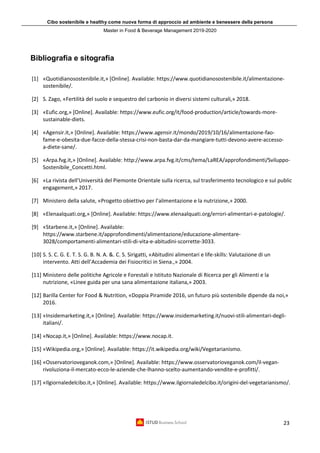 Cibo sostenibile e healthy come nuova forma di approccio ad ambiente e benessere della persona
Master in Food & Beverage Management 2019-2020
23
Bibliografia e sitografia
[1] «Quotidianosostenibile.it,» [Online]. Available: https://www.quotidianosostenibile.it/alimentazione-
sostenibile/.
[2] S. Zago, «Fertilità del suolo e sequestro del carbonio in diversi sistemi culturali,» 2018.
[3] «Eufic.org,» [Online]. Available: https://www.eufic.org/it/food-production/article/towards-more-
sustainable-diets.
[4] «Agensir.it,» [Online]. Available: https://www.agensir.it/mondo/2019/10/16/alimentazione-fao-
fame-e-obesita-due-facce-della-stessa-crisi-non-basta-dar-da-mangiare-tutti-devono-avere-accesso-
a-diete-sane/.
[5] «Arpa.fvg.it,» [Online]. Available: http://www.arpa.fvg.it/cms/tema/LaREA/approfondimenti/Sviluppo-
Sostenibile_Concetti.html.
[6] «La rivista dell’Università del Piemonte Orientale sulla ricerca, sul trasferimento tecnologico e sul public
engagement,» 2017.
[7] Ministero della salute, «Progetto obiettivo per l’alimentazione e la nutrizione,» 2000.
[8] «Elenaalquati.org,» [Online]. Available: https://www.elenaalquati.org/errori-alimentari-e-patologie/.
[9] «Starbene.it,» [Online]. Available:
https://www.starbene.it/approfondimenti/alimentazione/educazione-alimentare-
3028/comportamenti-alimentari-stili-di-vita-e-abitudini-scorrette-3033.
[10] S. S. C. G. E. T. S. G. B. N. A. &. C. S. Sirigatti, «Abitudini alimentari e life-skills: Valutazione di un
intervento. Atti dell’Accademia dei Fisiocritici in Siena.,» 2004.
[11] Ministero delle politiche Agricole e Forestali e Istituto Nazionale di Ricerca per gli Alimenti e la
nutrizione, «Linee guida per una sana alimentazione italiana,» 2003.
[12] Barilla Center for Food & Nutrition, «Doppia Piramide 2016, un futuro più sostenibile dipende da noi,»
2016.
[13] «Insidemarketing.it,» [Online]. Available: https://www.insidemarketing.it/nuovi-stili-alimentari-degli-
italiani/.
[14] «Nocap.it,» [Online]. Available: https://www.nocap.it.
[15] «Wikipedia.org,» [Online]. Available: https://it.wikipedia.org/wiki/Vegetarianismo.
[16] «Osservatorioveganok.com,» [Online]. Available: https://www.osservatorioveganok.com/il-vegan-
rivoluziona-il-mercato-ecco-le-aziende-che-lhanno-scelto-aumentando-vendite-e-profitti/.
[17] «Ilgiornaledelcibo.it,» [Online]. Available: https://www.ilgiornaledelcibo.it/origini-del-vegetarianismo/.
 