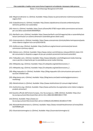 Cibo sostenibile e healthy come nuova forma di approccio ad ambiente e benessere della persona
Master in Food & Beverage Management 2019-2020
24
[18] «Mypersonaltrainer.it,» [Online]. Available: htttps://www.my-personaltrainer.it/alimentazione/dieta-
vegana.html.
[19] «Colpodiscienza.it,» [Online]. Available: http://www.colpodiscienza.it/societa-ambiente/quinoa-
lalimento-perfetto-non-sostenibile/.
[20] «Asvis.it,» [Online]. Available: https://asvis.it/home/46-3778/il-report-della-commissione-eat-lancet-
per-una-dieta-sostenibile#.XfZfDWRKjIV.
[21] «Barillacfn.com,» [Online]. Available: https://www.barillacfn.com/it/magazine/cibo-e-sostenibilita/eat-
lancet-commission-un-sistema-alimentare-sostenibile-genera-diete-sane/.
[22] «Scienzainrete.it,» [Online]. Available: https://www.scienzainrete.it/articolo/dieta-lantropocene/paolo-
vineis-roberto-cingolani-luca-carra/2019-06-03.
[23] «Eatforum.org,» [Online]. Available: https://eatforum.org/eat-lancet-commission/eat-lancet-
commission-summary-report/.
[24] «Nielsen.com,» [Online]. Available: https://www.nielsen.com/it/it/press-releases/2015/in-Italia-il-52-
dei-consumatori-e-disposto-a-pagare-di-piu-per-prodotti-provenienti-da-brand-sostenibili/.
[25] «Talkwalker.com,» [Online]. Available: https://www.talkwalker.com/it/blog/social-media-listening-
cose-e-perche-e-importante-per-le-aziende#cosa-social-media-listening .
[26] «Wikipedia.org,» [Online]. Available: https://it.wikipedia.org/wiki/Generazione_Y .
[27] «Wikipedia.org,» [Online]. Available: https://it.wikipedia.org/wiki/Generazione_Z .
[28] «Blog.mpquadro.it,» [Online]. Available: https://blog.mpquadro.it/la-comunicazione-persuasiva-5-
tecniche-infallibili-web .
[29] «Blog.leevia.com,» [Online]. Available: https://blog.leevia.com/web-marketing/generazione-z-
marketing/.
[30] «Retailinstitute.it,» [Online]. Available: https://www.retailinstitute.it/i-consumi-degli-italiani/.
[31] «Authentico.org,» [Online]. Available: https://www.authentico-ita.org/svelato-come-italiani-scelgono-
prodotti-alimentari/.
[32] Gazzetta ufficiale dell'Unione Europea, «Eur-lex.europa.eu,» 2006. [Online]. Available: https://eur-
lex.europa.eu/LexUriServ/LexUriServ.do?uri=OJ:L:2006:404:0009:0025:IT:PDF.
[33] [Online]. Available: https://www.eur-
lex.europa.eu/LexUriServ/LexUriServ.do?uri=CONSLEG:2012R0432:20120614:IT:PDF.
[34] «Rivistadirittoalimentare.it,» [Online]. Available: https://www.rivistadirittoalimentare.it/rivista/2016-
02/FERRARI-pdf.
[35] «Osservatorioimmagino.it,» [Online]. Available: https://osservatorioimmagino.it/.
 