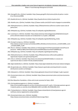 Cibo sostenibile e healthy come nuova forma di approccio ad ambiente e benessere della persona
Master in Food & Beverage Management 2019-2020
25
[36] «Georgofili.info,» [Online]. Available: https://www.georgofili.info/contenuti/olio-di-palma-i-motivi-
di-un-fenomeno/4098.
[37] «Qualita.ferrero.it,» [Online]. Available: https://qualita.ferrero.it/olio-di-palma.html.
[38] «Nutella.com,» [Online]. Available: https:////www.nutella.com/it/it/il-nostro-impegno-la-sostenibilita.
[39] «Ilfattoalimentare.it,» [Online]. Available: https://ilfattoalimentare.it/ferrero-nutella-reuters-olio-di-
palma.html.
[40] «Wikipedia.org,» [Online]. Available: https://it.wikipedia.org/wiki/Blockchain.
[41] «Lastampa.it,» [Online]. Available: https://www.lastampa.it/tecnologia/news/2018/10/11/news/il-
primo-alimento-italiano-tracciato-con-la-blockchain-e-un-pollo-1.34051829.
[42] «Wikipedia.org,» [Online]. Available: https://it.wikipedia.org/wiki/Marketing_Verde.
[43] «Europarl.europa.eu,» [Online]. Available:
https://www.europarl.europa.eu/meetdocs/2009_2014/documents/com/com_com(2011)0681_/com
_com(2011)0681_it.pdf.
[44] «Rsi.ch,» [Online]. Available: https://www.rsi.ch/la1/programmi/informazione/patti-chiari/Presa-di-
posizione---BARILLA-6861278.html/binary/Presa%20di%20posizione%20-%20BARILLA/.
[45] «Wikipedia.org,» [Online]. Available: https://it.wikipedia.org/wiki/greenwashing .
[46] «Ilfattoalimentare.it,» [Online]. Available: https://ilfattoalimentare.it/ferrarelle-pubblicita-
ingannevole-impatto-zero-greenwashing.html.
[47] «Vita.it,» [Online]. Available: http://www.vita.it/it/article/2019/07/23/bio-in-crescita-nei-
supermercati-dove-si-vende-il-45-dei-prodotti/152323/.
[48] «Ilgiornaledelcibo.it,» [Online]. Available: https://www.ilgiornaledelcibo.it/mercato-italiano-biologico.
[49] «B-opentrade.com,» [Online]. Available: https://www.b-opentrade.com/news/trend-in-crescita-
distribuzione-accelera-sul-biologico.
[50] «Gdoweek.it,» [Online]. Available: https://www.gdoweek.it/assortimenti-biologici-in-gdo-si-grazie/.
[51] «Economiacircolare.com,» [Online]. Available: https://www.economiacircolare.com/cose-leconomia-
circolare/.
[52] Ellen Macarthur foundation, «Cities and circular economy for food,» 2019.
[53] «Corrieredelmezzogiorno.it,» [Online]. Available:
https://Corrieredelmezzogiorno.corriere.it/catania/economia/15_aprile_11/energia-pastazzo-agrumi-
l-impianto-pilota-un-azienda-etnea-0666abb4-e030-11e4-883c-d5c5f56bc698.shtml.
[54] «Tuttoambiente.it,» [Online]. Available: https://www.tuttoambiente.it/news/pastazzo-agrumi-
notificato-schema-regolamento-sottoprodotto/.
[55] «Economiacircolare.com,» [Online]. Available:
https://www.economiacircolare.com/pfitemfinder/orange-fiber/.
 