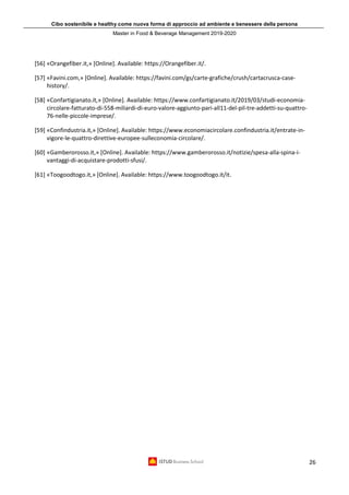 Cibo sostenibile e healthy come nuova forma di approccio ad ambiente e benessere della persona
Master in Food & Beverage Management 2019-2020
26
[56] «Orangefiber.it,» [Online]. Available: https://Orangefiber.it/.
[57] «Favini.com,» [Online]. Available: https://favini.com/gs/carte-grafiche/crush/cartacrusca-case-
history/.
[58] «Confartigianato.it,» [Online]. Available: https://www.confartigianato.it/2019/03/studi-economia-
circolare-fatturato-di-558-miliardi-di-euro-valore-aggiunto-pari-all11-del-pil-tre-addetti-su-quattro-
76-nelle-piccole-imprese/.
[59] «Confindustria.it,» [Online]. Available: https://www.economiacircolare.confindustria.it/entrate-in-
vigore-le-quattro-direttive-europee-sulleconomia-circolare/.
[60] «Gamberorosso.it,» [Online]. Available: https://www.gamberorosso.it/notizie/spesa-alla-spina-i-
vantaggi-di-acquistare-prodotti-sfusi/.
[61] «Toogoodtogo.it,» [Online]. Available: https://www.toogoodtogo.it/it.
 