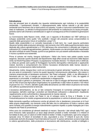 Cibo sostenibile e healthy come nuova forma di approccio ad ambiente e benessere della persona
Master in Food & Beverage Management 2019-2020
3
Introduzione
Uno dei principali temi di attualità che riguarda indistintamente ogni individuo è la sostenibilità
ambientale. I cambiamenti climatici, il depauperamento delle risorse naturali e gli altri danni
ambientali sono fenomeni che si ripercuotono sul pianeta, il quale ci comunica costantemente il suo
stato di malessere. Le attività di antropizzazione dell’ambiente ne costituiscono la causa principale,
pertanto siamo tutti chiamati a sensibilizzarci e agire di conseguenza al fine di tutelare le generazioni
future.
La Commissione delle Nazioni Unite, infatti, con il rapporto di Brundtland nel 1987 definisce lo
sviluppo sostenibile come quello “che soddisfa i bisogni del presente senza compromettere la
capacità delle generazioni future di soddisfare i propri” [1].
Quello della sostenibilità è un concetto trasversale a molti temi, tra i quali assume particolare
rilevanza l’ambito delle produzioni alimentari, dal momento che il 40% della superficie terrestre viene
dedicata alle colture agroalimentari e il 70% dell’acqua che consumiamo è utilizzato per irrigare le
coltivazioni [2]. Il sistema agroalimentare, pertanto, risulta essere uno dei principali attori responsabili
dei danni arrecati al nostro Pianeta, quindi la sua gestione non può essere sottovalutata e necessita
il ricorso a pratiche eco-sostenibili.
Prima di entrare nel merito, bisogna individuare i fattori che hanno reso palesi queste nuove
esigenze. Secondo quanto illustrato dal Dipartimento degli affari sociali ed economici delle Nazioni
Unite nel World Population Prospect, la popolazione mondiale sfiorerà i 10 miliardi entro il 2050 [3].
La sfida più grande sarà quella di fronteggiare l’aumento demografico individuando e applicando
metodi, tecniche e comportamenti che limitino l’eccessivo sfruttamento delle risorse naturali e
assicurino la conservazione della biodiversità.
Attualmente, inoltre, bisogna fare i conti con la domanda di generi alimentari “superflua” che deriva
da una serie di componenti; il primo tra questi riguarda il sovraconsumo alimentare, che cresce in
maniera proporzionale al benessere economico. Nei Paesi sviluppati, infatti, si sta diffondendo il
fenomeno per cui ”non si mangia per vivere, si vive per mangiare”. Così il cibo, da oggetto di
esperienza e convivialità, si trasforma rapidamente in esagerazione.
In questo modo si genera un paradosso, che vede da un lato lo sviluppo del fenomeno dell’obesità,
che la FAO (Food and Agriculture Organization) ha quantificato in 650 milioni di adulti e 120 milioni
di giovani tra i 5 e i 19 anni, dall’altro quello della denutrizione con 800 milioni di persone nel mondo
che soffrono quotidianamente la fame [4].
L’eccessiva alimentazione, se da un lato comporta l’insorgere di numerose patologie legate al
sovrappeso, dall’altro costringe i produttori ad intensificare coltivazioni e allevamenti, impattando
negativamente anche sull’ambiente e depauperando le risorse naturali.
La situazione è critica anche nei Paesi in via di sviluppo come la Cina e il Brasile, in cui
l’industrializzazione ha indotto progressivamente la popolazione a nutrirsi di alimenti poco salutari.
Nella domanda superflua confluiscono anche gli alimenti che si desiderano consumare al di fuori
della propria stagionalità, non tenendo conto del fatto che la coltivazione di frutta e verdura nelle
serre richieda una quantità di energia notevolmente superiore rispetto a quella impiegata per il loro
trasporto dai Paesi di provenienza.
Infine sono da considerare gli alimenti destinati al macero. Secondo i dati stimati dalla FAO, ogni
anno finiscono nella spazzatura un terzo degli alimenti prodotti a livello mondiale (1,3 miliardi di
tonnellate di cibo), per un valore di 2.600 miliardi di dollari. In Italia, in particolare, ogni anno vengono
sprecate circa 10 milioni di tonnellate di cibo, equivalenti a circa 17 miliardi di euro [4]. Come
evidenziato da Eufic (European Food International Council) “lo spreco alimentare avviene lungo tutta
la catena agroalimentare, dalla produzione e lavorazione alla distribuzione, vendita al dettaglio e
 