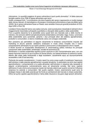Cibo sostenibile e healthy come nuova forma di approccio ad ambiente e benessere della persona
Master in Food & Beverage Management 2019-2020
4
ristorazione. La quantità maggiore di spreco alimentare è però quello domestico”. In Italia ciascuna
famiglia cestina circa 700€ di spesa alimentare ogni anno.
Inoltre, prosegue Eufic, “La produzione che deve supplire allo spreco rappresenta un inutile impiego
delle risorse naturali, di manodopera e di energia e contribuisce all’emissione di gas da effetto serra
(GHG). Se lo spreco alimentare fosse un Paese, esso sarebbe il terzo più grande produttore di CO2,
dopo USA e Cina” [3].
I problemi finora descritti hanno una radice comune, cioè la produzione industriale di alimenti che è
maggiormente improntata sull’aspetto quantitativo a discapito della qualità e della sostenibilità.
Fino a qualche decennio fa la sensibilità verso questi temi era riservata solo a delle nicchie di
individui, che venivano definiti semplicisticamente ambientalisti e animalisti. Oggi, invece, i promotori
della sostenibilità sono aumentati, pertanto i due principali attori del sistema agroalimentare,
produttori e consumatori, si stanno mobilitando verso uno sviluppo sostenibile.
Non possiamo più permetterci di seguire ciecamente le tendenze consumistiche imposte dal
marketing di alcune aziende: dobbiamo analizzare in modo critico l’impatto che il nostro
comportamento alimentare ha sul nostro pianeta e promuovere un’alimentazione che lo rispetti.
Il World Summit on Sustainable Development di Johannesburg (2002) individua tre principali
componenti della sostenibilità: ambientale, sociale ed economica [5].
Alimentarsi in maniera sostenibile significa quindi usufruire di cibo nutrizionalmente sano, con una
bassa impronta in termini di uso di suolo e di risorse idriche, con basse emissioni di carbonio e azoto,
attento alla tutela della biodiversità e degli ecosistemi, socialmente equo ed economicamente
accessibile a tutti (Food security).
Partendo da queste considerazioni, il nostro report ha come scopo quello di analizzare l’approccio
dell’individuo e delle aziende agroalimentari a queste tematiche. In particolare nei primi due capitoli
approfondiremo i comportamenti e le scelte alimentari dell’individuo in relazione alla necessità di
seguire un’alimentazione nutrizionalmente sana ed eticamente corretta. Nel terzo capitolo
definiremo il ruolo che la comunicazione riveste nel mercato odierno per quanto concerne l’influenza
reciproca tra aziende e consumatori. Nel quarto capitolo, invece, esamineremo quali sono le
strategie messe in atto dalle aziende per far fronte ai cambiamenti del mercato in chiave sostenibile.
Infine nel quinto capitolo approfondiremo il tema della riduzione e recupero degli sprechi alimentari.
 