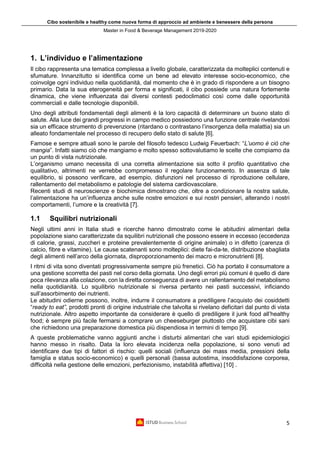 Cibo sostenibile e healthy come nuova forma di approccio ad ambiente e benessere della persona
Master in Food & Beverage Management 2019-2020
5
1. L’individuo e l’alimentazione
Il cibo rappresenta una tematica complessa a livello globale, caratterizzata da molteplici contenuti e
sfumature. Innanzitutto si identifica come un bene ad elevato interesse socio-economico, che
coinvolge ogni individuo nella quotidianità, dal momento che è in grado di rispondere a un bisogno
primario. Data la sua eterogeneità per forma e significati, il cibo possiede una natura fortemente
dinamica, che viene influenzata dai diversi contesti pedoclimatici così come dalle opportunità
commerciali e dalle tecnologie disponibili.
Uno degli attributi fondamentali degli alimenti è la loro capacità di determinare un buono stato di
salute. Alla luce dei grandi progressi in campo medico possiedono una funzione centrale rivelandosi
sia un efficace strumento di prevenzione (ritardano o contrastano l’insorgenza della malattia) sia un
alleato fondamentale nel processo di recupero dello stato di salute [6].
Famose e sempre attuali sono le parole del filosofo tedesco Ludwig Feuerbach: “L’uomo è ciò che
mangia”. Infatti siamo ciò che mangiamo e molto spesso sottovalutiamo le scelte che compiamo da
un punto di vista nutrizionale.
L’organismo umano necessita di una corretta alimentazione sia sotto il profilo quantitativo che
qualitativo, altrimenti ne verrebbe compromesso il regolare funzionamento. In assenza di tale
equilibrio, si possono verificare, ad esempio, disfunzioni nel processo di riproduzione cellulare,
rallentamento del metabolismo e patologie del sistema cardiovascolare.
Recenti studi di neuroscienze e biochimica dimostrano che, oltre a condizionare la nostra salute,
l’alimentazione ha un’influenza anche sulle nostre emozioni e sui nostri pensieri, alterando i nostri
comportamenti, l’umore e la creatività [7].
1.1 Squilibri nutrizionali
Negli ultimi anni in Italia studi e ricerche hanno dimostrato come le abitudini alimentari della
popolazione siano caratterizzate da squilibri nutrizionali che possono essere in eccesso (eccedenza
di calorie, grassi, zuccheri e proteine prevalentemente di origine animale) o in difetto (carenza di
calcio, fibre e vitamine). Le cause scatenanti sono molteplici: diete fai-da-te, distribuzione sbagliata
degli alimenti nell’arco della giornata, disproporzionamento dei macro e micronutrienti [8].
I ritmi di vita sono diventati progressivamente sempre più frenetici. Ciò ha portato il consumatore a
una gestione scorretta dei pasti nel corso della giornata. Uno degli errori più comuni è quello di dare
poca rilevanza alla colazione, con la diretta conseguenza di avere un rallentamento del metabolismo
nella quotidianità. Lo squilibrio nutrizionale si riversa pertanto nei pasti successivi, inficiando
sull’assorbimento dei nutrienti.
Le abitudini odierne possono, inoltre, indurre il consumatore a prediligere l’acquisto dei cosiddetti
“ready to eat”, prodotti pronti di origine industriale che talvolta si rivelano deficitari dal punto di vista
nutrizionale. Altro aspetto importante da considerare è quello di prediligere il junk food all’healthy
food; è sempre più facile fermarsi a comprare un cheeseburger piuttosto che acquistare cibi sani
che richiedono una preparazione domestica più dispendiosa in termini di tempo [9].
A queste problematiche vanno aggiunti anche i disturbi alimentari che vari studi epidemiologici
hanno messo in risalto. Data la loro elevata incidenza nella popolazione, si sono venuti ad
identificare due tipi di fattori di rischio: quelli sociali (influenza dei mass media, pressioni della
famiglia e status socio-economico) e quelli personali (bassa autostima, insoddisfazione corporea,
difficoltà nella gestione delle emozioni, perfezionismo, instabilità affettiva) [10] .
 