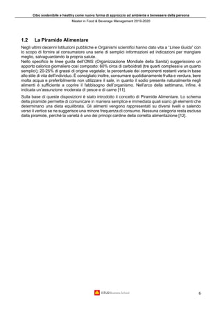 Cibo sostenibile e healthy come nuova forma di approccio ad ambiente e benessere della persona
Master in Food & Beverage Management 2019-2020
6
1.2 La Piramide Alimentare
Negli ultimi decenni Istituzioni pubbliche e Organismi scientifici hanno dato vita a “Linee Guida” con
lo scopo di fornire al consumatore una serie di semplici informazioni ed indicazioni per mangiare
meglio, salvaguardando la propria salute.
Nello specifico le linee guida dell’OMS (Organizzazione Mondiale della Sanità) suggeriscono un
apporto calorico giornaliero così composto: 60% circa di carboidrati (tre quarti complessi e un quarto
semplici); 20-25% di grassi di origine vegetale; la percentuale dei componenti restanti varia in base
allo stile di vita dell’individuo. È consigliato inoltre, consumare quotidianamente frutta e verdura, bere
molta acqua e preferibilmente non utilizzare il sale, in quanto il sodio presente naturalmente negli
alimenti è sufficiente a coprire il fabbisogno dell’organismo. Nell’arco della settimana, infine, è
indicata un’assunzione moderata di pesce e di carne [11].
Sulla base di queste disposizioni è stato introdotto il concetto di Piramide Alimentare. Lo schema
della piramide permette di comunicare in maniera semplice e immediata quali siano gli elementi che
determinano una dieta equilibrata. Gli alimenti vengono rappresentati su diversi livelli e salendo
verso il vertice se ne suggerisce una minore frequenza di consumo. Nessuna categoria resta esclusa
dalla piramide, perché la varietà è uno dei principi cardine della corretta alimentazione [12].
 