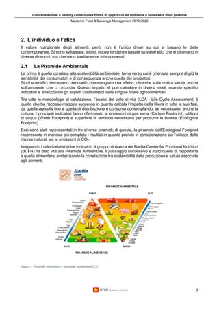 Cibo sostenibile e healthy come nuova forma di approccio ad ambiente e benessere della persona
Master in Food & Beverage Management 2019-2020
7
2. L’individuo e l’etica
Il valore nutrizionale degli alimenti, però, non è l’unico driver su cui si basano le diete
contemporanee. Si sono sviluppate, infatti, nuove tendenze basate su valori etici che si diramano in
diverse direzioni, ma che sono strettamente interconnessi.
2.1 La Piramide Ambientale
La prima è quella correlata alla sostenibilità ambientale, tema verso cui è orientata sempre di più la
sensibilità dei consumatori e di conseguenza anche quella dei produttori.
Studi scientifici dimostrano che quello che mangiamo ha effetto, oltre che sulla nostra salute, anche
sull’ambiente che ci circonda. Questo impatto si può calcolare in diversi modi, usando specifici
indicatori e analizzando gli aspetti caratteristici delle singole filiere agroalimentari.
Tra tutte le metodologie di valutazione, l’analisi del ciclo di vita (LCA - Life Cycle Assessment) è
quello che ha riscosso maggior successo in quanto calcola l’impatto della filiera in tutte le sue fasi,
da quella agricola fino a quella di distribuzione e consumo contemplando, se necessario, anche la
cottura. I principali indicatori fanno riferimento a: emissioni di gas serra (Carbon Footprint), utilizzo
di acqua (Water Footprint) e superficie di territorio necessaria per produrre le risorse (Ecological
Footprint).
Essi sono stati rappresentati in tre diverse piramidi; di queste, la piramide dell’Ecological Footprint
rappresenta in maniera più completa i risultati in quanto prende in considerazione sia l’utilizzo delle
risorse naturali sia le emissioni di CO2.
Integrando i valori relativi ai tre indicatori, il gruppo di ricerca del Barilla Center for Food and Nutrition
(BCFN) ha dato vita alla Piramide Ambientale. Il passaggio successivo è stato quello di rapportarla
a quella alimentare, evidenziando la correlazione tra sostenibilità della produzione e salute associata
agli alimenti.
Figura 1. Piramide alimentare e piramide ambientale [12]
 