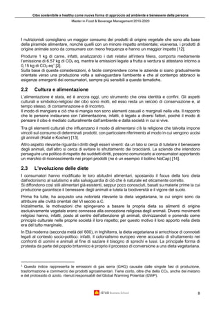 Cibo sostenibile e healthy come nuova forma di approccio ad ambiente e benessere della persona
Master in Food & Beverage Management 2019-2020
8
I nutrizionisti consigliano un maggior consumo dei prodotti di origine vegetale che sono alla base
della piramide alimentare, nonché quelli con un minore impatto ambientale; viceversa, i prodotti di
origine animale sono da consumare con meno frequenza e hanno un maggior impatto [12].
Produrre 1 kg di carne, infatti, analizzando i dati relativi all’intera filiera, comporta mediamente
l’emissione di 6.57 kg di CO2 eq, mentre le emissioni legate a frutta e verdura si attestano intorno a
0,15 kg di CO2 eq1
[2].
Sulla base di queste considerazioni, è facile comprendere come le aziende si siano gradualmente
orientate verso una produzione volta a salvaguardare l’ambiente e che al contempo abbracci le
esigenze emergenti dei consumatori, sempre più sensibili a queste tematiche.
2.2 Cultura e alimentazione
L’alimentazione è stata, ed è ancora oggi, uno strumento che crea identità e confini. Gli aspetti
culturali e simbolico-religiosi del cibo sono molti, ed esso resta un veicolo di conservazione e, al
tempo stesso, di contaminazione e di incontro.
Il modo di mangiare e ciò che si mangia non sono elementi casuali o marginali nella vita. Il rapporto
che le persone instaurano con l’alimentazione, infatti, è legato a diversi fattori, poiché il modo di
pensare il cibo è mediato culturalmente dall’ambiente e dalla società in cui si vive.
Tra gli elementi culturali che influenzano il modo di alimentarsi c’è la religione che talvolta impone
vincoli sul consumo di determinati prodotti, con particolare riferimento al modo in cui vengono uccisi
gli animali (Halal e Kosher) [13].
Altro aspetto rilevante riguarda i diritti degli esseri viventi: da un lato si cerca di tutelare il benessere
degli animali, dall’altro si cerca di evitare lo sfruttamento dei braccianti. Le aziende che intendono
perseguire una politica di rispetto dei suddetti diritti, possono comunicarlo ai consumatori apportando
un marchio di riconoscimento nei propri prodotti (ne è un esempio il bollino NoCap) [14].
2.3 L’evoluzione delle diete
I consumatori hanno modificato le loro abitudini alimentari, spostando il focus della loro dieta
dall’edonismo al salutismo e alla salvaguardia di ciò che è naturale ed eticamente corretto.
Si diffondono così stili alimentari già esistenti, seppur poco conosciuti, basati su materie prime la cui
produzione garantisce il benessere degli animali e tutela la biodiversità e il vigore del suolo.
Prima fra tutte, ha acquisito una notorietà rilevante la dieta vegetariana, le cui origini sono da
attribuire alle civiltà orientali del VI secolo a.C.
Inizialmente, le motivazioni che spingevano a basare la propria dieta su alimenti di origine
esclusivamente vegetale erano connesse alla concezione religiosa degli animali. Diversi movimenti
religiosi hanno, infatti, posto al centro dell’attenzione gli animali, divinizzandoli e ponendo come
principio culturale nelle proprie società il loro rispetto; per questo motivo il loro apporto nella dieta
era del tutto marginale.
In Età moderna (seconda metà del ‘600), in Inghilterra, la dieta vegetariana si arricchisce di connotati
legati al contesto socio-politico: infatti, il colonialismo europeo viene accusato di sfruttamento nei
confronti di uomini e animali al fine di saziare il bisogno di sprechi e lussi. La principale forma di
protesta da parte del popolo britannico è proprio il processo di conversione a una dieta vegetariana.
1
Questo indice rappresenta le emissioni di gas serra (GHG) causate dalle singole fasi di produzione,
trasformazione e commercio dei prodotti agroalimentari. Tiene conto, oltre che della CO2, anche del metano
e del protossido di azoto, ritenuti responsabili del Global Warming Potential (GWP).
 