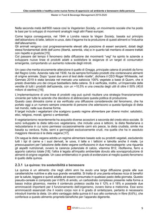 Cibo sostenibile e healthy come nuova forma di approccio ad ambiente e benessere della persona
Master in Food & Beverage Management 2019-2020
9
Nella seconda metà dell’800 nasce così la Vegetarian Society, un movimento sociale che ha posto
le basi per lo sviluppo di movimenti analoghi negli altri Paesi europei.
Come logica conseguenza, nel 1944 a Londra nasce la Vegan Society, basata sul principio
dell’abbandono di latte, latticini e uova, dato il legame tra la produzione di questi alimenti e l’industria
dell’allevamento.
Gli animali vengono così progressivamente elevati alla posizione di esseri senzienti, dotati degli
stessi fondamentali diritti dell’uomo (libertà, serenità, vita) e in quanto tali meritano di essere trattati
con rispetto e giustizia [15].
Col passare del tempo il fenomeno della diffusione dei movimenti “veg” ha spinto le aziende a
sviluppare nuove linee di prodotti adatti a soddisfare le esigenze di un target di consumatori
emergente, comportando un aumento notevole degli introiti.
Un caso che merita sicuramente attenzione è quello di Greggs, principale catena di prodotti da forno
del Regno Unito. Azienda nata nel 1939, ha da sempre formulato prodotti che contenevano alimenti
di origine animale. Dopo “quasi due anni di test delle ricette”, dichiara il CEO Roger Whiteside, nel
Gennaio 2019 è stata lanciata nel mercato una salsiccia 100% vegetale a base di Quorn, che è
presto diventata uno dei cinque bestsellers della catena. Si è verificata, inoltre, un’impennata delle
vendite di tutti i prodotti dell’azienda, con un +10,5% e una crescita degli utili di oltre il 50% (40,6
milioni di sterline) [16].
L’implementazione di una linea di prodotti veg può quindi risultare una strategia finanziariamente
vincente per tutte le aziende che decidono di abbracciare questa politica di produzione.
Questo caso dimostra come si sia verificata una diffusione considerevole del fenomeno, che ha
portato oggi a un numero sempre crescente di persone che aderiscono a questa tipologia di dieta
nel mondo, nelle sue diverse forme.
Il target include i vegetariani che scelgono questo regime alimentare per diversi motivi: salutistici,
etici, religiosi, morali, igienici o ambientali.
Il vegetarianismo recentemente ha acquisito diverse accezioni a seconda del credo etico-sociale. Si
sono sviluppate la dieta latto-ovo vegetariana, che include uova e latticini, la dieta flexitariana o
reducetariana in cui sono permessi occasionalmente carni e/o pesce, la dieta crudista, simile ma
basata su verdura, frutta, semi e germogliati esclusivamente crudi, ma quella che ha in assoluto
maggiore rilevanza è la dieta vegana [17].
Chi segue la dieta vegana adotta un regime alimentare basato solo su prodotti vegetali, escludendo
tutti i tipi di carne e i suoi derivati, le uova, il latte e i latticini e talvolta anche il miele. Le
preoccupazioni per l’adozione delle diete vegane confluiscono in due macrocategorie: una riguarda
gli aspetti nutrizionali, ovvero la carenza potenziale di calcio, vitamina B12, riboflavina, ferro e
apporto calorico totale [18]; l’altra è legata all’impatto ambientale dovuto alla sovrapproduzione di
alimenti di origine vegetale. Un caso emblematico in grado di evidenziare al meglio questo fenomeno
è quello della quinoa.
2.3.1 La quinoa: tra sostenibilità e benessere
La quinoa è un alimento che negli ultimi anni ha avuto una larga diffusione grazie alle sue
caratteristiche nutritive e alla sua grande versatilità. Si tratta di una pianta erbacea ricca di benefici
per la salute, leggera e quindi adatta ad essere consumata in qualsiasi pasto della giornata. Questo
pseudo-cereale è composto per il 60% di amido, un carboidrato complesso presente nella forma a
basso indice glicemico, mentre il contenuto proteico oscilla tra il 12% e il 18% e possiede due
amminoacidi importanti per il funzionamento dell’organismo, ovvero lisina e metionina. Essi sono
amminoacidi essenziali che il nostro corpo non è in grado di sintetizzare, pertanto è necessario
introdurli tramite la dieta. Un altro vantaggio della quinoa è il suo alto contenuto in fibre (8,6%), che
conferisce a questo alimento proprietà benefiche per l’apparato digerente.
 