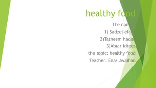 healthy food
The name :
1) Sadeel elayn
2)Tasneem hadea
3)Abrar Idrees
the topic: healthy food
Teacher: Enas Jwaihan
 