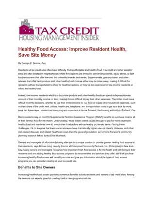 Healthy Food Access: Improve Resident Health,
Save Site Money
By Carolyn E. Zezima, Esq.
Residents at tax credit sites often have difficulty finding affordable and healthy food. Tax credit and other assisted
sites are often located in neighborhoods where food options are limited to convenience stores, liquor stores, or fast
food restaurants that offer low-cost but unhealthy snacks and meals. Supermarkets, grocery stores, and other
retailers that offer fresh produce and other healthy food choices either may be miles away, making it difficult for
residents without transportation to shop for healthier options, or may be too expensive for low-income residents to
afford the healthy food.
Indeed, low-income residents who try to buy more produce and other healthy food can spend a disproportionate
amount of their monthly income on food, making it more difficult to pay their other expenses. They often must make
difficult monthly decisions, whether to use their limited income to buy food or to pay other household expenses, such
as their share of the unit’s rent, utilities, healthcare, telephone, and transportation costs to get to or look for work,
says Jan Kasameyer, resident services program supervisor at Home Forward, the housing authority in Portland, Ore.
Many residents rely on monthly Supplemental Nutrition Assistance Program (SNAP) benefits to purchase most or all
of their family’s food for the month. Unfortunately, those dollars aren’t usually enough to pay for more expensive
healthy food and residents have to stretch their food dollars with unhealthy processed items. Facing these
challenges, it’s no surprise that low-income residents have dramatically higher rates of obesity, diabetes, and other
diet-related diseases and related healthcare costs than the general population, says Home Forward’s community
planning research fellow, Aniko Drlik-Muehleck.
Owners and managers of affordable housing sites are in a unique position to provide greater healthy food access to
their residents, says Bomee Jung, deputy director at Enterprise Community Partners, Inc. (Enterprise) in New York
City. Many owners and managers recognize how important fresh food access is for the health and well-being of their
residents and are adding healthy food access programs to the amenities and services they offer. We’ll tell you how
increasing healthy food access will benefit your site and give you information about the types of food access
programs you can consider creating at your tax credit site.
Benefits to Site Owners
Increasing healthy food access provides numerous benefits to both residents and owners of tax credit sites. Among
the reasons our experts gave for creating food access programs include:
 