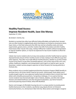 Healthy Food Access:
Improve Resident Health, Save Site Money
September 27, 2014
By Carolyn E. Zezima, Esq.
Residents at assisted sites often have difficulty finding affordable and healthy food. Assisted
sites are often located in neighborhoods where food options are limited to convenience stores,
liquor stores, or fast food restaurants that offer low-cost but unhealthy snacks and meals.
Supermarkets, grocery stores, and other retailers that offer fresh produce and other healthy
food choices either may be miles away, making it difficult for residents without transportation
to shop for healthier options, or may be too expensive for low-income residents to afford the
healthy food.
Indeed, low-income residents who try to buy more produce and other healthy food can spend a
disproportionate amount of their monthly income on food, making it more difficult to pay their
other expenses. They often must make difficult monthly decisions, whether to use their limited
income to buy food or to pay other household expenses, such as their share of the unit’s rent,
utilities, healthcare, telephone, and transportation costs to get to or look for work, says Jan
Kasameyer, resident services program supervisor at Home Forward, the housing authority in
Portland, Ore.
Many residents rely on monthly Supplemental Nutrition Assistance Program (SNAP) benefits to
purchase most or all of their family’s food for the month. Unfortunately, those dollars aren’t
usually enough to pay for more expensive healthy food and residents have to stretch their food
dollars with unhealthy processed items. Facing these challenges, it’s no surprise that low-
income residents have dramatically higher rates of obesity, diabetes, and other diet-related
diseases and related healthcare costs than the general population, says Home Forward’s
community planning research fellow, Aniko Drlik-Muehleck.
Owners and managers of affordable housing sites are in a unique position to provide greater
healthy food access to their residents, says Bomee Jung, deputy director at Enterprise
Community Partners, Inc. (Enterprise) in New York City. Many owners and managers recognize
 