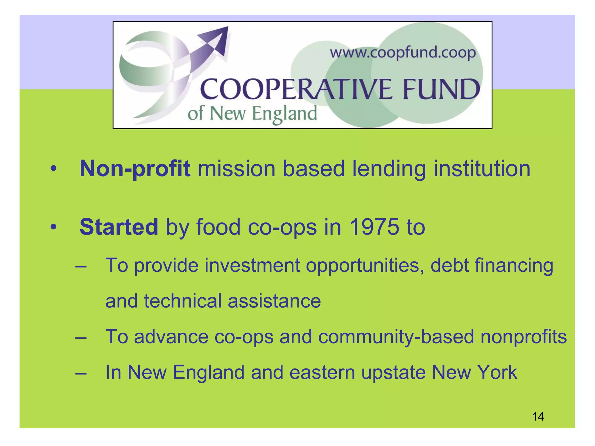• Non-profit mission based lending institution
• Started by food co-ops in 1975 to
– To provide investment opportunities, debt financing
and technical assistance
– To advance co-ops and community-based nonprofits
– In New England and eastern upstate New York
14
 