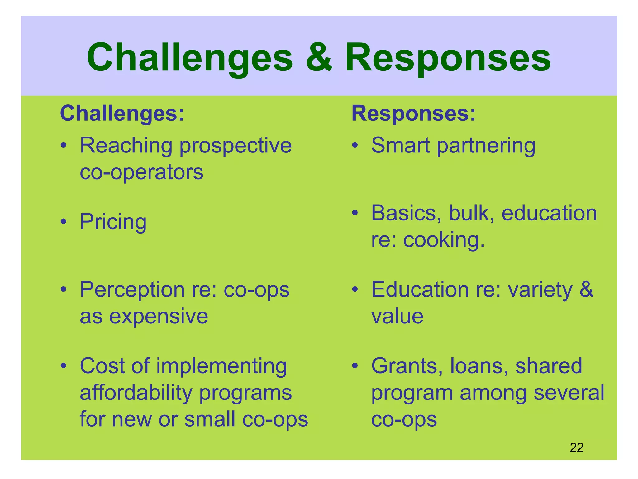 Challenges & Responses
Challenges:
• Reaching prospective
co-operators
• Pricing
• Perception re: co-ops
as expensive
• Cost of implementing
affordability programs
for new or small co-ops
Responses:
• Smart partnering
• Basics, bulk, education
re: cooking.
• Education re: variety &
value
• Grants, loans, shared
program among several
co-ops
22
 