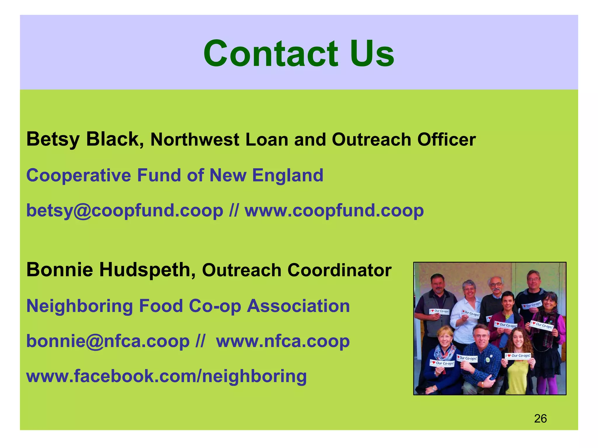Contact Us
Betsy Black, Northwest Loan and Outreach Officer
Cooperative Fund of New England
betsy@coopfund.coop // www.coopfund.coop
Bonnie Hudspeth, Outreach Coordinator
Neighboring Food Co-op Association
bonnie@nfca.coop // www.nfca.coop
www.facebook.com/neighboring
26
 