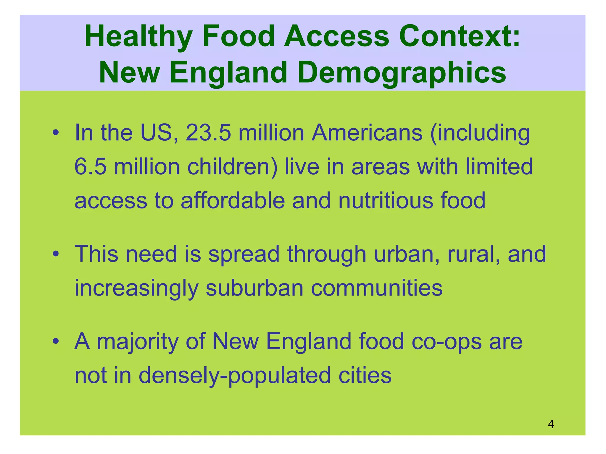 Healthy Food Access Context:
New England Demographics
• In the US, 23.5 million Americans (including
6.5 million children) live in areas with limited
access to affordable and nutritious food
• This need is spread through urban, rural, and
increasingly suburban communities
• A majority of New England food co-ops are
not in densely-populated cities
4
 